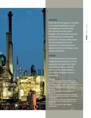 Missão
Atuar de forma segura e rentável,
com responsabilidade social




                                                 | MISSãO | VISãO
e ambiental, nas atividades
da indústria de óleo, gás e
energia, nos mercados nacional




                                                Perfil
e internacional, fornecendo
produtos e serviços adequados
às necessidades dos seus
clientes e contribuindo para o
desenvolvimento do Brasil e dos
países onde atua.

Visão
A Petrobras será uma empresa
integrada de energia com forte
presença internacional e líder
na América Latina, atuando
com foco na rentabilidade e
na responsabilidade social e
ambiental.
Valores
k Valorização dos principais públicos de
interesse: acionistas, clientes, empregados,
sociedade, governo, parceiros, fornecedores e
comunidades em que a Companhia atua;
k Espírito empreendedor e de superar
desafios;
k Foco na obtenção de resultados de
excelência;
k Espírito competitivo inovador, com foco
na diferenciação em serviços e competência
tecnológica;
k Excelência e liderança em questões de
saúde, segurança e preservação do meio
ambiente;
k Busca permanente da liderança
empresarial.
 