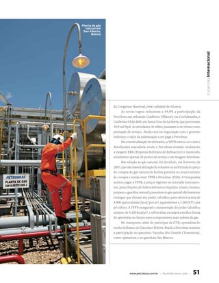 Planta de gás
   natural em
 san Alberto,
      Bolívia




                                                                                    Expansão Internacional
                do Congresso Nacional, terão validade de 30 anos.
                      As novas regras reduziram a 49,9% a participação da
                Petrobras nas refinarias Gualberto Villaroel, em Cochabamba, e
                Guillermo Elder Bell, em Santa Cruz de La Sierra, que processam
                39,9 mil bpd. As atividades de refino passaram a ser feitas como
                prestação de serviço. Ainda está em negociação com o governo
                boliviano o valor da indenização a ser paga à Petrobras.
                      Na comercialização de derivados, a YPFB tornou-se o único
                distribuidor atacadista, tendo a Petrobras retirado totalmente
                a imagem EBR (Empresa Boliviana de Refinación) e mantendo
                atualmente apenas 26 postos de serviço com imagem Petrobras.
                      Em relação ao gás natural, foi decidido, em fevereiro de
                2007, que não haverá alteração de volumes ou na fórmula do preço
                de compra do gás natural da Bolívia prevista no atual contrato
                de compra e venda entre YPFB e Petrobras (GSA). A Companhia
                aceitou pagar à YPFB, a preços vigentes no mercado internacio-
                nal, pelas frações de hidrocarbonetos líquidos (etano, butano,
                propano e gasolina natural) presentes no gás natural efetivamente
                entregue que elevam seu poder calorífico para valores acima de
                8.900 quilocalorias (kcal) por m3, equivalentes a 1.000 BTU por
                pé cúbico. A YPFB assegurará a manutenção do poder calorífico
                mínimo de 9.200 kcal/m3, e a Petrobras estudará a melhor forma
                de aproveitar no futuro estes componentes mais nobres do gás.
                      No transporte, além de participar da GTB, operadora do
                trecho boliviano do Gasoduto Bolívia–Brasil, a Petrobras mantém
                a participação no gasoduto Yacuiba–Rio Grande (Transierra),
                como operadora, e no gasoduto San Marcos.




                            www.petrobras.com.br | relatório anual 2006 |   51
 
