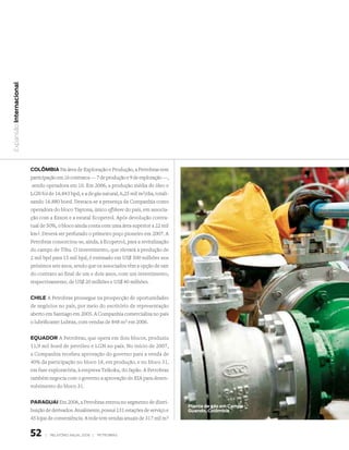 Expansão Internacional




                         ColômBIA Na área de Exploração e Produção, a Petrobras tem
                         participação em 16 contratos — 7 de produção e 9 de exploração —,
                          sendo operadora em 10. Em 2006, a produção média de óleo e
                         LGN foi de 16.843 bpd, e a de gás natural, 6,25 mil m3/dia, totali-
                         zando 16.880 boed. Destaca-se a presença da Companhia como
                         operadora do bloco Tayrona, único offshore do país, em associa-
                         ção com a Exxon e a estatal Ecopetrol. Após devolução contra-
                         tual de 50%, o bloco ainda conta com uma área superior a 22 mil
                         km2. Deverá ser perfurado o primeiro poço pioneiro em 2007. A
                         Petrobras consorciou-se, ainda, à Ecopetrol, para a revitalização
                         do campo de Tibu. O investimento, que elevará a produção de
                         2 mil bpd para 15 mil bpd, é estimado em US$ 500 milhões nos
                         próximos seis anos, sendo que os associados têm a opção de sair
                         do contrato ao final de um e dois anos, com um investimento,
                         respectivamente, de US$ 20 milhões e US$ 40 milhões.


                         ChIle A Petrobras prossegue na prospecção de oportunidades
                         de negócios no país, por meio do escritório de representação
                         aberto em Santiago em 2005. A Companhia comercializa no país
                         o lubrificante Lubrax, com vendas de 848 m3 em 2006.


                         equAdor A Petrobras, que opera em dois blocos, produziu
                         11,9 mil boed de petróleo e LGN no país. No início de 2007,
                         a Companhia recebeu aprovação do governo para a venda de
                         40% da participação no bloco 18, em produção, e no bloco 31,
                         em fase exploratória, à empresa Teikoku, do Japão. A Petrobras
                         também negocia com o governo a aprovação do EIA para desen-
                         volvimento do bloco 31.


                         PArAguAI Em 2006, a Petrobras entrou no segmento de distri-
                                                                                               Planta de gás em Campo
                         buição de derivados. Atualmente, possui 131 estações de serviço e     guando, Colômbia
                         45 lojas de conveniência. A rede tem vendas anuais de 317 mil m3


                         52     |   relatório anual 2006 |   petrobraS
 