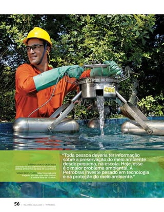 “toda pessoa deveria ter informação
                                               sobre a preservação do meio ambiente
            FáBIo lugAto de souzA              desde pequena, na escola. Hoje, esse
                                               é o maior problema ambiental. a
operador de equipamentos do centro de
defesa ambiental da baía de guanabara

 vIsão de Futuro: meu futuro já está          petrobras investe pesado em tecnologia
                                               e na proteção do meio ambiente.”
     traçado: vou dar uma vida melhor
              à minha filha de 10 anos.




56   |   relatório anual 2006 |   petrobraS
 