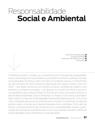 Responsabilidade
  Social e ambiental



                                                                                              58
                                                                     Índices de sustentabilidade
                                                                              recursos Humanos60
                                                             segurança, meio ambiente e saúde 65
                                                                                  patrocÍnios 72




A Petrobras manteve e ampliou seu compromisso com a redução das desigualdades
sociais, a preservação do meio ambiente e a ecoeficiência. Pioneira na adesão voluntária
ao acordo global na América Latina, em 2003, a Companhia avançou no alinhamento
aos dez princípios do Pacto Global da Organização das Nações Unidas (ONU) em
2006 — que tratam de temas como direitos humanos, condições de trabalho, meio
ambiente e combate à corrupção — ao ingressar no Conselho do Pacto e assumir a
vice-presidência da iniciativa no Brasil. No final do ano, outras conquistas marcaram a
área de Responsabilidade Social e Ambiental: a entrada no Dow Jones Sustainability
Index (DJSI) e no Índice de Sustentabilidade Empresarial da Bovespa (ISE). Com o Dow
Jones, a Petrobras passa a ser reconhecida como uma das 13 companhias mundiais de
petróleo e gás e uma das seis empresas brasileiras mais sustentáveis. O ISE, além de
reforçar o comprometimento da Companhia com a sustentabilidade, ampliou a parti-
cipação da sua base de investidores para incluir os que valorizam também critérios de
responsabilidade social e ambiental em suas aplicações.

                                                     www.petrobras.com.br | relatório anual 2006 |   57
 