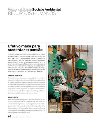 Responsabilidade Social e ambiental
RECURSOS hUmANOS




efetivo maior para
sustentar expansão
o Plano estratégico 2015, em sua última revisão,
aPonta os recursos humanos como um dos fato-
res-chave Para a imPlementação das estratégias
da comPanhia. em 2006 foi consolidado o ProJeto
estratégico de rh, que vai contribuir Para o
alcance das metas corPorativas estabelecidas
Para 2011. seu desafio é “ser referência internacio-
nal, no segmento de energia, em gestão de Pessoas,
tendo seus emPregados como seu maior valor”.


Código de ÉtiCa
Por meio de um processo transparente e participativo, que envolveu
clientes, fornecedores, diretoria, conselho de administração e a força
de trabalho das diversas unidades organizacionais da Companhia,
o Código de Ética do Sistema Petrobras foi revisto com o objetivo
de torná-lo alinhado aos valores explicitados no Plano Estratégico e
adequado ao contexto empresarial e às exigências da Lei Sarbanes-
Oxley. Os temas adotados foram os Indicadores de Responsabilidade
Social Empresarial, formulados pelo Instituto Ethos.


adMiSSõeS
A fim de acompanhar e suportar a crescente expansão das ati-
vidades e áreas de atuação da Companhia, têm sido realizados,
sistematicamente, processos seletivos públicos, visando ade-
quar o efetivo às necessidades do Plano Estratégico. Em 2006,            unidade de
                                                                         Negócios da
foram admitidos 8.539 empregados. Como resultado, o efetivo da           industrialização
                                                                         do Xisto, em São
Companhia tem aumentado gradativamente, saltando de 46.723               Mateus do Sul, Pr
em 2002 para 62.266 no final de 2006.


60     |   relatório anual 2006 |   petrobras
 