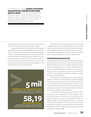 O Petrobras Cultural lançou uma linha
de patrocínio voltada à educação
para as artes. Os projetos de escolha
direta incluem cinema, artes cênicas,




                                                                                                                                             | patrocÍnios
artes visuais, música e manutenção de
parques arqueológicos, como os de
Xingó e da Serra da Capivara.




                                                                                                                                          Social e ambiental
visuais, patrimônio, memória das artes e música. O apoio a outros         Para estimular a apresentação de projetos em todo o País,
cem projetos, de escolha direta, totalizou R$ 15 milhões.            a Companhia promove a Caravana Petrobras Cultural, que visita
      A quarta edição do Petrobras Cultural (2006-2007), lançada     capitais de setembro a janeiro. Desde 2005, uma oficina de proje-
em dezembro, soma recursos de R$ 80 milhões. Tendo como ino-         tos foi agregada à caravana, para auxiliar produtores culturais na
vação a abertura de linha de patrocínio voltada à educação para      elaboração de suas propostas. Com isso, a Petrobras vem expan-
as artes, a seleção pública abrange ações de preservação cultural,   dindo o alcance dos patrocínios a todas as regiões do País.
produção e difusão do cinema, manutenção de grupos de teatro
e dança, gravação e circulação de música popular e erudita. Os       PatroCíNio eSPortiVo
projetos de escolha direta incluem cinema, artes cênicas, artes      Uma das maiores parceiras do esporte brasileiro e patrocinadora
visuais, música e manutenção de parques arqueológicos, como          dos XV Jogos Pan-Americanos Rio 2007, a Petrobras destinou
os de Xingó (SE) e da Serra da Capivara (PI).                        R$ 58,197 milhões ao apoio de atividades esportivas em 2006.
                                                                     Intensificando a parceria com o Comitê Olímpico Brasileiro
                                                                     (COB), a Companhia fortaleceu a associação da marca ao movi-
                                                                     mento olímpico e à promoção do esporte como formador da
                                                                     juventude. O Pan, disputado por atletas de 42 países, é o maior
                                                                     evento esportivo das Américas.
                                                                            No esporte motor, a Petrobras manteve o apoio à Equipe
                                                                     Williams de Fórmula 1, à Equipe Petrobras Lubrax na categoria



                                5 mil
                                                                     rally, à equipe Action Power na Stock Car, à Team Scud Petrobras
                                                                     no motociclismo, à Seletiva de Kart Petrobras, à Fórmula Truck
                                                                     e às competições Baja e Fórmula da SAE. O desenvolvimento de
                                                                     produtos para o esporte motor integra a estratégia de utilizar as
       eSPÉCieS de FauNa e FLora                                     pistas de automobilismo como laboratórios.
        abrangidas pelas ações do programa 
                                                                            Com o patrocínio à 3ª Edição da Copa Petrobras de Tênis,
      petrobras ambiental, lançado em 2003
                                                                     disputada no Brasil, Argentina, Colômbia, Uruguai e Chile,



                            58,19
                                                                     a Petrobras reforçou a difusão da marca na América Latina.
                                                                     Manteve, também, o incentivo à Confederação Brasileira de
                                                                     Handebol (CBH) e à seleção brasileira do esporte — o mais pra-
                                                                     ticado nas escolas públicas do País. O apoio ao surfe, associado
                           MiLHõeS de reaiS
             destinados ao apoio de atividades                       aos atributos de juventude e energia, também teve continuidade.
           esportivas ao longo do ano passado                        No futebol, o patrocínio ao Flamengo seguiu garantindo ampla
                                                                     visibilidade à Companhia. +


                                                                                 www.petrobras.com.br | relatório anual 2006 |   75
 