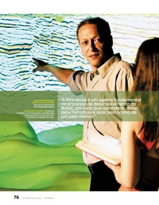 áLVaro HeNrique           “A Petrobras é um agente fundamental
                                               no processo de desenvolvimento do
                   arouCa de CaStro
                    Geofísico, gerente de

                                               Brasil, por tudo que representa. zelar
                    tecnologia geológica


                                               pela Petrobras é zelar pelo sonho de
         ViSão de Futuro: Continuar
o trabalho na Companhia, contribuindo
         para construir um mundo com
           melhores condições de vida.         um país melhor.”




76   |   relatório anual 2006 |   petrobras
 
