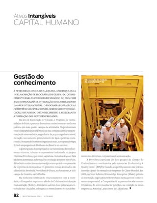 Ativos intangíveis
CAPitAL HUMANo




gestão do                                                               construção de módulo

conhecimento                                                            da plataforma P-52



a petrObras cOnsOlidOu, em 2006, a metOdOlOgia
de elabOraçãO de prOgramas de gestãO dO cOnhe-
cimentO para as unidades de negóciO nO país, cOm
base nO prOgrama de integraçãO dO cOnhecimentO
da Área internaciOnal. O prOgrama fOrtalece as
cOmpetências OperaciOnais, gerenciais e tecnOló-
gicas, difundindO O cOnhecimentO e acelerandO
a fOrmaçãO dOs nOvOs empregadOs.
      Na área de Exploração e Produção, o Programa de Comu-
nidades de Prática passou a disseminar conhecimentos e melhores
práticas em mais quatro campos de atividades. Os profissionais
estão compartilhando experiências nas comunidades de caracte-
rização de reservatórios, engenharia de poço, engenharia naval,
elevação e escoamento, gerenciamento de água e práticas opera-
cionais. Rompendo fronteiras organizacionais, o programa integra
2,5 mil empregados de Unidades no Brasil e no exterior.
      A participação dos empregados na transmissão de conheci-
mento técnicos, culturais e empresariais é valorizada no projeto
Histórias Petrobras, que reúne narrativas e estudos de caso. Esta    mento das diretrizes corporativas de comunicação.
iniciativa sistematiza informações associadas a marcos históricos,         A Petrobras participa de dois grupos de Gestão do
difundindo conhecimentos estratégicos em apoio à compreensão         Conhecimento coordenados pelo American Productivity 
da trajetória da Companhia. Os primeiros temas abordados são         Quality Center (APQC), visando ao aperfeiçoamento das práticas
a história da Província Petrolífera de Urucu, no Amazonas, e a do    internas a partir de exemplos de empresas de Classe Mundial. Em
campo de Guando, na Colômbia.                                        2006, no Most Admired Knowledge Enterprise (Make), prêmio
      Na melhoria contínua do relacionamento com a socie-            da instituição inglesa Know Network aos destaques em conheci-
dade, a Companhia implantou a Rede de Colaboração da função          mento empresarial, a Companhia foi a quarta colocada entre as
Comunicação (ReCol). A iniciativa valoriza boas práticas desen-      18 maiores do setor mundial de petróleo, na condição de única
volvidas nas Unidades, reforçando o entendimento e o desdobra-       empresa da América Latina entre as 55 finalistas. +


82     |   relatório anual 2006 |   petrobras
 