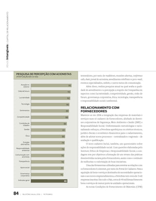 | Capital de relaCionamento
Ativos intangíveis




                                  PesquisA de PerCePção Com ACionistAs
                                  (Pontuação de 0 a 100)
                                                                                                   investidores, por meio de roadshows, reuniões abertas, conference
                                                                                                   calls, chats, jornal do acionista, atendimento telefônico e por e-mail,
                                                                                                   eventos especializados, website, e outros meios de comunicação.
                                           Atuação no
                                              exterior
                                                                                              95           Além disso, realiza pesquisa anual na qual avalia a quali-
                                    Visão de futuro
                                                                                                   dade do atendimento e a percepção a respeito da Companhia em
                                                                                             93
                                                                                                   aspectos como lucratividade, competitividade, gestão, visão de
                                      Lucratividade                                          92    futuro, governança corporativa, ética, tecnologia, transparência
                                                                                                   e responsabilidade social e ambiental.
                                           Tecnologia                                       90
                                                                                                   relacionamento com
                                       Sentimentos                                       89        Fornecedores
                                                                                                   Manteve-se em 2006 a integração das empresas de materiais e
                                  Competitividade                                        88
                                                                                                   serviços num só cadastro de fornecedores, alinhado às diretri-
                                      Condições de                                                 zes corporativas de Segurança, Meio Ambiente e Saúde (SMS) e
                                                                                       84
                                          trabalho                                                 Responsabilidade Social. Uniformizando metodologias e racio-
                                               Gestão                              81              nalizando esforços, a Petrobras aperfeiçoou os critérios técnicos,
                                                                                                   jurídico-fiscais e econômico-financeiros para o cadastramento,
                                                 Ética                             80              além de adotar novos processos – centralizados e regionais – de
                                                                                                   avaliação e qualificação.
                                           Energias                                79
                                        alternativas                                                     O novo cadastro inclui, também, um questionário sobre
                                  Responsabilidade                                                 ações de responsabilidade social. Com questões elaboradas pelo
                                        ambiental
                                                                                   79
                                                                                                   Instituto Ethos de Empresas e Responsabilidade Social, a son-
                                 Comunicação com
                                                                                  78               dagem tem por objetivos a formação de um retrato das práticas
                                        acionistas
                                                                                                   desenvolvidas na área pelos fornecedores, assim como o estímulo
                                      Transparência                               78               de melhorias e a valorização de boas iniciativas.
                                                                                                         Uma das ferramentas utilizadas para estreitar as relações com
                                       Apoio social
                                                                                  77               os fornecedores é a internet, por meio do Portal do Cadastro. Para a
                                       Governança
                                                                                                   aquisição de bens e serviços destinados às necessidades operacio-
                                       corporativa                                76
                                                                                                   nais e aos novos empreendimentos, a Petrobras tem cerca de 5 mil
                                    Indicador geral                                                empresas inscritas. Em todo o País, cerca de 40 mil firmas fornecem
                                                                                        85
                                                                                                   bens e serviços de menor porte às unidades operacionais.
                                                                                                         As novas Condições de Fornecimento de Materiais (CFM)


                                 84    |     relatório anual 2006 |   petrobras
 