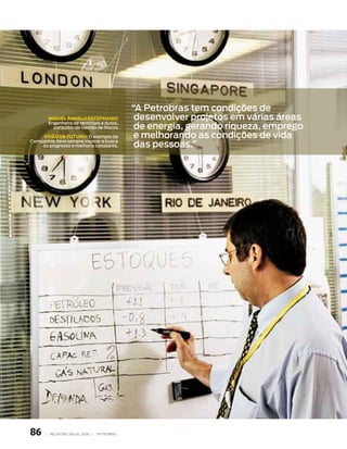 “A Petrobras tem condições de
          miguel Ângelo estePHanio              desenvolver projetos em várias áreas
                                                de energia, gerando riqueza, emprego
          engenheiro de terminais e dutos,
            consultor de Gestão de riscos

    visão de Futuro: o exemplo da               e melhorando as condições de vida
                                                das pessoas.”
Companhia deve sempre inspirar a busca
    do progresso e melhoria constante.




86    |   relatório anual 2006 |   petrobras
 