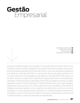 Gestão
  Empresarial




                                                                       Desempenho empresarial   88
                                                                            mercaDo De capitais 91
                                                                              Gestão De riscos 96
                                                                       Governança corporativa 99




O preço do petróleo atingiu níveis elevados no mercado internacional em 2006, mas a
Petrobras manteve a política adotada no ano anterior para evitar o repasse ao consumi-
dor das oscilações dos preços internacionais. Porém, o aumento dos preços da gasolina
e do diesel, em setembro de 2005, e o reajuste dos demais derivados resultaram em
um valor médio de comercialização dos derivados no mercado interno 8% superior ao
de 2005. Os bons resultados da Companhia ao longo do ano foram reconhecidos pelo
mercado e contribuíram para a valorização nominal de seus papéis nas bolsas. As ações
registraram alta de 31,94% (ordinárias) e 33,83% (preferenciais, as de maior liquidez).
A gestão dos riscos, que leva em conta a natureza de suas atividades, é feita de forma
integrada, buscando equilíbrio entre os objetivos de crescimento e retorno e o nível de
exposição. E na área de governança corporativa, a Companhia adota procedimentos
compatíveis com as normas dos mercados em que atua, monitorando continuamente
a implementação e a aplicação das práticas estabelecidas.

                                                     www.petrobras.com.br | relatório anual 2006 |   87
 