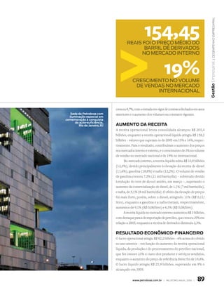 | Desempenho empresarial
                                                  154,45
                                     reais foi o preço médio do
                                            barril de derivados
                                           no mercado interno



                                                                 19%




                                                                                                   Gestão Empresarial
                                         crescimento no volume
                                          de vendas no mercado
                                                 internacional


                             cresceu 8,7%, com a entrada em vigor de contratos fechados em anos
   sede da Petrobras com     anteriores e o aumento dos volumes em contratos vigentes.
  iluminação especial em
comemoração à conquista
      da auto-suficiência,
        Rio de Janeiro, RJ   Aumento dA ReceitA
                             A receita operacional bruta consolidada alcançou R$ 205,4
                             bilhões, enquanto a receita operacional líquida atingiu R$ 158,2
                             bilhões – valores que superam os de 2005 em 15% e 16%, respec-
                             tivamente. Para o resultado, contribuíram o aumento dos preços
                             nos mercados interno e externo, e o crescimento de 3% no volume
                             de vendas no mercado nacional e de 19% no internacional.
                                   No mercado interno, a receita líquida subiu R$ 10,9 bilhões
                             (12,3%), devido principalmente à elevação da receita de diesel
                             (11,6%), gasolina (18,8%) e nafta (12,2%). O volume de vendas
                             de gasolina cresceu 7,3% (21 mil barris/dia) – sobretudo devido
                             à redução do teor de álcool anidro, em março –, superando o
                             aumento da comercialização de diesel, de 1,1% (7 mil barris/dia),
                             e nafta, de 5,1% (8 mil barris/dia). O efeito da elevação de preços
                             foi mais forte, porém, sobre o diesel, atingindo 11% (R$ 0,11/
                             litro), enquanto a gasolina e a nafta tiveram, respectivamente,
                             aumentos de 9,1% (R$ 0,08/litro) e 6,5% (R$ 0,08/litro).
                                   A receita líquida no mercado externo aumentou R$ 3 bilhões,
                             com destaque para a de exportação de petróleo, que cresceu 29% em
                             relação a 2005, enquanto a receita de derivados diminuiu 2,3%.


                             ResultAdo econômico-finAnceiRo
                             O lucro operacional atingiu R$ 42,2 bilhões – 6% acima do obtido
                             no ano anterior – em função do aumento da receita operacional
                             líquida, da produção e do processamento do petróleo nacional,
                             que fez crescer 23% o custo dos produtos e serviços vendidos,
                             enquanto o aumento do preço de referência Brent foi de 19,8%.
                             O lucro líquido atingiu R$ 25,9 bilhões, superando em 9% o
                             alcançado em 2005.


                                         www.petrobras.com.br | relatório anual 2006 |    89
 