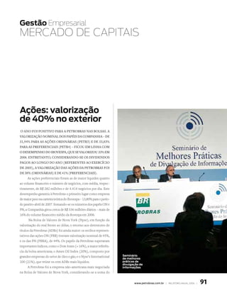 Gestão Empresarial
mErCADO DE CAPitAis




Ações: valorização
de 40% no exterior
 O anO fOi pOsitivO para a petrOBras nas BOlsas. a
valOrizaçãO nOminal dOs papéis da cOmpanhia – de
31,94% para as ações Ordinárias (petr3) e de 33,83%
para as preferenciais (petr4) – ficOu em linha cOm
O desempenhO dO iBOvespa, que se valOrizOu 33% em
2006. entretantO, cOnsiderandO­se Os dividendOs
pagOs aO lOngO dO anO (referentes aO exercíciO
de 2005), a valOrizaçãO das ações da petrOBras fOi
de 38% (Ordinárias) e de 41% (preferenciais).
      As ações preferenciais foram as de maior liquidez quanto
ao volume financeiro e número de negócios, com média, respec-
tivamente, de R$ 282 milhões e de 4.414 negócios por dia. Este
desempenho garantiu à Petrobras o primeiro lugar como empresa
de maior peso na carteira teórica do Ibovespa – 13,80% para o perío-
do janeiro-abril de 2007. Somando-se os números dos papéis ON e
PN, a Companhia girou cerca de R$ 336 milhões diários – mais de
16% do volume financeiro médio da Bovespa em 2006.
       Na Bolsa de Valores de Nova York (Nyse), em função da
valorização do real frente ao dólar, o retorno aos detentores de
títulos da Petrobras (ADRs) foi ainda maior: os recibos represen-
tativos das ações ON (PBR) tiveram valorização nominal de 45%,
e os das PN (PBRA), de 44%. Os papéis da Petrobras superaram
importantes índices, como o Dow Jones (+ 16%), a maior referên-
cia da bolsa americana; o Amex Oil Index (20%), composto por
grandes empresas do setor de óleo e gás; e o Nyse’s International      seminário
                                                                       de melhores
100 (21%), que reúne os cem ADRs mais líquidos.                        práticas de
                                                                       divulgação de
      A Petrobras foi a empresa não-americana mais negociada           informações
na Bolsa de Valores de Nova York, considerando-se a soma do


                                                                              www.petrobras.com.br | relatório anual 2006 |   91
 