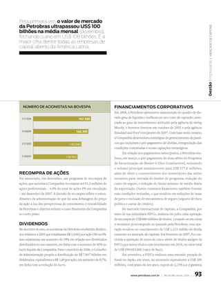 Pela primeira vez, o valor de mercado
da Petrobras ultrapassou us$ 100




                                                                                                                                          | mercaDo De capitais
bilhões na média mensal (dezembro),
fechando o ano em Us$ 108 bilhões. É a
maior cifra dentre todas as empresas de
capital aberto da América latina.




                                                                                                                                       Gestão Empresarial
  número de acionistas na bovespa                                   finAnciAmentos coRPoRAtivos
                                                                    Em 2006, a Petrobras apresentou manutenção do quadro de ele-
  31/12/06                                  167.580                 vado grau de liquidez e melhora em seu custo de captação, asso-
                                                                    ciada ao grau de investimento atribuído pela agência de rating
                                                                    Moody´s Investor Services em outubro de 2005 e pela agência
  31/06/06                                160.395                   Standard and Poor’s em janeiro de 2007. Com base neste cenário,
                                                                    a Companhia desenvolveu estratégias de gerenciamento de passi-
  31/12/05                           140.060                        vos que incluíram o pré-pagamento de dívidas, renegociação das
                                                                    condições contratadas e novas captações estratégicas.
                                                                          Em relação aos pagamentos antecipados, a Petrobras rea-
  31/06/05                        128.962                           lizou, em março, o pré-pagamento de duas séries do Programa
                                                                    de Securitização de Bunker e Óleo Combustível, reduzindo
                                                                    o volume principal remanescente para US$ 577,6 milhões,
RecomPRA de Ações                                                   além de obter o consentimento dos investidores das séries
Foi anunciado, em dezembro, um programa de recompra de              restantes para: retirada do bunker do programa; redução do
ações, que autoriza a Companhia recomprar até 91,5 milhões de       custo de seguro; e redução do limite mínimo de média diária
ações preferenciais – 4,9% do total de ações PN em circulação       de exportação. Outros contratos financeiros também tiveram
– até dezembro de 2007. A decisão de recompra reflete o enten-      suas condições revisadas, o que resultou em reduções de taxas
dimento da administração de que há uma defasagem do preço           de juros e exclusão de mecanismos de seguro (seguros de risco
da ação à luz das perspectivas de crescimento e rentabilidade       político e cartas de crédito).
da Petrobras e objetiva reduzir o custo financeiro da Companhia           No mercado internacional de capitais, a Companhia, por
no curto prazo.                                                     meio de sua subsidiária PIFCo, realizou em julho uma operação
                                                                    de recompra de US$ 888 milhões de títulos. Levando-se em conta
dividendos                                                          o montante já recomprado no passado pela Petrobras, essa ope-
No decorrer do ano, os acionistas da Petrobras receberam dividen-   ração resultou no cancelamento de US$ 1,215 milhão da dívida
dos relativos a 2005 que totalizaram R$ 1,6562 por ação ON ou PN.   existente no mercado de capitais. Em fevereiro de 2007, foi con-
Isso representa um aumento de 39% em relação aos dividendos         cluída a operação de troca de cinco séries de títulos antigos da
distribuídos no ano anterior, em linha com o aumento de 40% no      PIFCo por novos títulos com vencimento em 2016, no valor total
lucro líquido da Companhia. Para o exercício de 2006, o Conselho    de US$ 399.053.000 (valor de face).
de Administração propôs a distribuição de R$ 7,897 bilhões em             Em setembro, a PIFCo realizou uma emissão privada de
dividendos, equivalentes a R$ 1,80 por ação, um aumento de 8,7%,    bonds no Japão, em ienes, no montante equivalente a US$ 300
em linha com a evolução do lucro.                                   milhões, com prazo de dez anos, cupom de 2,15% a.a. e garantia


                                                                                www.petrobras.com.br | relatório anual 2006 |   93
 