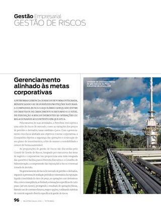 Gestão Empresarial
GEstãO DE risCOs




Gerenciamento                                                             unidade de processamento

alinhado às metas
                                                                          de gás natural do Pólo
                                                                          industrial de urucu, Am


corporativas
a petrOBras gerencia Os riscOs de fOrma integrada,
BeneficiandO­se de pOssíveis prOteções naturais.
a cOmpanhia Busca O equilíBriO adequadO entre
Os OBjetivOs de crescimentO e retOrnO e O nível
de expOsiçãO a riscOs inerentes às Operações Ou
relaciOnadOs aO cOntextO em que atua.
      Pela natureza de suas atividades, a Petrobras está sujeita a
uma série de riscos de mercado, como as variações dos preços
de petróleo e derivados, taxas cambiais e juros. Com o gerencia-
mento dos riscos alinhado aos objetivos e metas corporativas, a
Companhia objetiva a segurança das operações e a execução de
seu plano de investimentos, a fim de manter a rentabilidade e
crescer de forma sustentável.
      As proposições de gestão de riscos são discutidas pelo
Comitê de Gestão de Riscos, integrado por executivos das áreas
de negócio e corporativas. Isto proporciona uma visão integrada
das questões e facilita, para a Diretoria Executiva e o Conselho de
Administração, a compreensão das exposições a riscos e eventual
tomada de decisão.
      No gerenciamento de riscos de mercado de petróleo e derivados,
seguindo a premissa de avaliação periódica e sistemática da exposição
líquida consolidada do risco de preço, as operações com derivativos
têm, como conseqüência, se limitado a transações específicas de curto
prazo (até seis meses), protegendo o resultado de operações físicas,
fazendo uso de contratos futuros, swaps e opções, e utilizando métricas
de controle segundo diretriz específica de gestão de riscos.


96     |   relatório anual 2006 |   petrobras
 