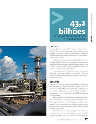 | Gestão De riscos
                  43,2




                                                                    Gestão Empresarial
               bilhões
      de dólares foi o valor dos
              ativos segurados


cRédito
Em consonância com as alterações recentes no ambiente regula-
tório do País, a Petrobras adequou sua política de crédito à nova
realidade do mercado. A postura tem assegurado a atratividade
das vendas a prazo, sem elevação desnecessária do nível de expo-
sição ao risco de crédito.
      Para a análise dessas operações, a Companhia criou, em
2006, a Comissão de Crédito de Petroquímica. Seu funcionamento
segue o modelo das comissões das áreas de Abastecimento, e Gás
e Energia, criadas em 2004, quando também foi instituído um
sistema de análise de crédito (credit flow).
      No mercado externo, em 2006, em sintonia com o aumento
das vendas da Petrobras, a análise e a concessão de crédito aos
clientes (exportação e abastecimento de navios) foram padroni-
zadas e centralizadas.


seGuRos
Em 2006, a Companhia teve aumento no prêmio final de suas
principais apólices – incêndio vultoso/riscos operacionais e ris-
cos de petróleo. De US$ 29,4 milhões, em 2005, o prêmio passou
para US$ 34,5 milhões, com elevação de 17%. O valor dos ati-
vos segurados cresceu 32%, subindo de US$ 32,7 bilhões para
US$ 43,2 bilhões.
     A maior parte do risco da Petrobras está ressegurada no
mercado internacional. No País e no exterior, a Companhia man-
tém uma política permanente de divulgação de suas práticas de
gestão de risco, comunicando com rapidez e transparência ao
mercado segurador as informações relevantes sobre sinistros e
melhorias introduzidas.
     A exemplo de outras grandes empresas de petróleo, a
Petrobras assume parcela expressiva de seu risco, contratando
franquias que podem atingir US$ 40 milhões. A Companhia não


            www.petrobras.com.br | relatório anual 2006 |   97
 