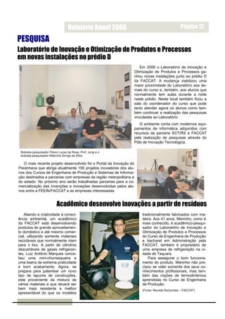 Relatório Anual 2006                                        Página 12

PESQUISA
Laboratório de Inovação e Otimização de Produtos e Processos
em novas instalações no prédio D
                                                                    Em 2006 o Laboratório de Inovação e
                                                                 Otimização de Produtos e Processos ga-
                                                                 nhou novas instalações junto ao prédio D
                                                                 da FACCAT. A mudança viabilizou uma
                                                                 maior proximidade do Laboratório aos de-
                                                                 mais do curso e, também, aos alunos que
                                                                 normalmente tem aulas durante a noite
                                                                 neste prédio. Neste local também ficou a
                                                                 sala do coordenador do curso que pode
                                                                 tanto atender agora os alunos como tam-
                                                                 bém continuar a realização das pesquisas
                                                                 vinculadas ao Laboratório.
                                                                    O ambiente conta com modernos equi-
                                                                 pamentos de informática adquiridos com
                                                                 recursos da parceria SCT/RS e FACCAT
                                                                 pela realização de pesquisas através do
                                                                 Pólo de Inovação Tecnológica.

 Bolsista-pesquisador Flávio Lucas da Rosa, Prof. Jung e o
 bolsista-pesquisador Walcrios Grings da Silva

   O mais recente projeto desenvolvido foi o Portal da Inovação do
Paranhana que abriga atualmente 156 projetos inovadores dos alu-
nos dos Cursos de Engenharia de Produção e Sistemas de Informa-
ção destinados a parcerias com empresas da região metropolitana e
do estado. No próximo ano serão trabalhadas parcerias para a co-
mercialização das invenções e inovações desenvolvidas pelos alu-
nos entre a FEEIN/FACCAT e as empresas interessadas.


                          Acadêmico desenvolve inovações a partir de resíduos
    Aliando a criatividade à consci-                                 tradicionalmente fabricados com ma-
ência ambiental, um acadêmico                                        deira. Aos 41 anos, Maninho, como é
da FACCAT está desenvolvendo                                         mais conhecido, é acadêmico-pesqui-
produtos de grande aproveitamen-                                     sador do Laboratório de Inovação e
to doméstico e até mesmo comer-                                      Otimização de Produtos e Processos
cial, utilizando somente materiais                                   do Curso de Engenharia de Produção
recicláveis que normalmente iriam                                    e bacharel em Administração pela
para o lixo. A partir de cilindros                                   FACCAT, também é proprietário de
descartáveis de gases refrigeran-                                    uma empresa de refrigeração na ci-
tes, Luiz Antônio Marques conce-                                     dade de Taquara.
beu uma mini-churrasqueira e                                            Para assegurar o bom funciona-
uma lixeira de extrema praticidade                                   mento do produto, Maninho não pre-
e bom acabamento. Agora, se                                          cisou se valer somente dos seus co-
prepara para patentear um novo                                       nhecimentos profissionais, mas tam-
tipo de tapume de construções,                                       bém das noções de termodinâmica
este proveniente da mistura de                                       aprendidas no Curso de Engenharia
vários materiais e que deverá ser                                    de Produção.
bem mais resistente e melhor                                         (Fonte: Revista Horizontes – FACCAT)
apresentável do que os modelos
 