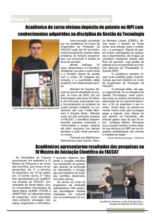 Página 13                                             Relatório Anual 2006
       Acadêmico do curso efetuou depósito de patente no INPI com
    conhecimentos adquiridos na disciplina de Gestão da Tecnologia
                                                          Uma inovação concebida      ca Monteiro Lobato (CIMOL), Mi-
                                                 por um acadêmico do Curso de         chel topou o desafio de tentar
                                                 Engenharia de Produção da            achar uma solução para o proble-
                                                 FACCAT pode dar fim ao tradici-      ma – e conseguiu. Depois de gas-
                                                 onal inconveniente imposto pelas     tar muitas madrugadas em pesqui-
                                                 sinaleiras de tempos programa-       sas e experimentos, ele chegou ao
                                                 dos, que funcionam à revelia do      “semáforo inteligente atuado pelo
                                                 fluxo de veículos.                   fluxo de veículos”, cujo pedido de
                                                          Michel    Gelinger,    27   patente já foi encaminhado ao Insti-
                                                 anos, desenvolveu um semáforo        tuto Nacional de Propriedade In-
                                                 inteligente que abre o sinal verde   dustrial (INPI).
                                                 e o mantém aberto de acordo                   O acadêmico também re-
                                                 com a ordem de chegada dos           vela muita gratidão pelos conheci-
                                                 veículos e a quantidade deles        mentos que vem obtendo no Curso
                                                 existente num determinado senti-     de Engenharia de Produção da
                                                 do.                                  FACCAT.
                                                          Morador de Taquara, Mi-              O principal deles, até ago-
                                                 chel diz que foi desafiado ao pro-   ra, segundo ele, foi na disciplina de
                                                 jeto, no início de 2005, por um      Gestão Tecnológica, onde apren-
                                                 encarregado pela área de trânsi-     deu todos os passos necessários à
                                                 to do município, preocupado com      elaboração de um memorial descri-
                                                 o funcionamento da sinaleira de      tivo, a fim de patentear o seu in-
Acad. Michel Gellinger e a Inovação desenvolvida quatro tempos instalada no cru-      vento. “Antes disso, eu pensei em
                                                 zamento das ruas Tristão Mon-        vender minha moto para conseguir
                                                 teiro e Ernesto Alves. Utilizado     pagar a patente, mas, depois do
                                                 como um dos principais acessos       que aprendi na Faculdade, não
                                                 à FACCAT, o semáforo freqüen-        precisei gastar mais do que 50 re-
                                                 temente submete motoristas e         ais”, confessa Michel, afirmando
                                                 motociclistas a longas esperas       que o projeto recebeu muitos elogi-
                                                 até abrir, enquanto nos demais       os dos técnicos do INPI por se en-
                                                 sentidos o sinal verde permane-      quadrar perfeitamente nas normas
                                                 ce ocioso.                           e modelos do órgão.
                                                          Formado em Eletrônica e         (Fonte: Revista Horizontes – FACCAT)
                                                 Eletrotécnica pela Escola Técni-

                     Acadêmicos apresentaram resultados das pesquisas na
                     IV Mostra de Iniciação Científica da FACCAT
    As Faculdades de Taquara          O  encontro objetivou des-
promoveram em setembro a IV           pertar a vocação científica
Mostra de Pesquisa e de Inicia-       nos estudantes de gradua-
ção Científica, que iniciou na se-    ção, através da promoção
gunda-feira, dia 11, e terminou       do intercâmbio e divulga-
na terça-feira, dia 19 de setem-      ção dos trabalhos de inicia-
bro. O evento reuniu 21 traba-        ção científica desenvolvi-
lhos apresentados por acadêmi-        dos pelos alunos.
cos inscritos da FACCAT, Uni-             Os alunos do curso de
versidade de Santa Maria, Cen-        engenharia de produção
tro Universitário Franciscano de      apresentaram três pesqui-
Santa Maria, ULBRA, PUCRS e           sas tecnológicas inéditas
UNIRITTER, em diferentes áreas        realizadas em conjunto
de pesquisas, como psicologia,        com os professores do cur-
meio ambiente, educação, mar-         so.                                         Acadêmicos: Walcrios e Lídia da Engenharia e
keting, engenharia e informática.                                                          Rodrigo de Sistemas de Informação
 
