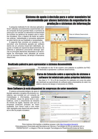 Página 15                                        Relatório Anual 2006
                         Sistema de apoio à decisão para o setor moveleiro foi
                          desenvolvido por alunos bolsistas da engenharia de
                                          produção e sistemas de informação
    A pesquisa realizada foi de natureza aplicada e
foram utilizados procedimentos experimentais sen-
do composta de duas grandes fases. A primeira se
preocupou em estudar os elementos fundamentais
de sucesso da gerência de projetos para a indús-                                  Telas do Software Desenvolvido
tria moveleira, com o objetivo de trazer as melho-
res práticas, metodologias e processos aplicáveis
ao setor dentro de sua realidade e necessidades.
    A segunda fase consistiu em projetar e o de-
senvolver uma ferramenta apoiada por software
dentro de um universo inicial bem delimitado, se-
gundo o modelo em espiral de desenvolvimento de
sistemas e aplicativos procurando abranger ape-
nas os principais elementos abordados e as tecno-
logias de informação mais utilizadas de acordo
com os recursos humanos, de tempo e financeiros
disponíveis.



 Realizada palestra para apresentar o sistema desenvolvido
                                         Foi realizada no dia 10 de outubro uma palestra no auditório da FAC-
                                       CAT destinada a apresentar o software desenvolvido.


                                         Curso de Extensão sobre a operação do sistema e
                                          software foi ministrado pelos próprios bolsistas
                                           Nos dias 4, 11, 18 e 25 de novembro foi realizado um curso de exten-
                                        são destinado ao aprendizado do software pelos empresários do setor mo-
                                        veleiro e alunos de design e marcenaria do CIMOL.


Novo Software já está disponível às empresas do setor moveleiro
    O sistema antropotecnológico de apoio à
decisão aplicado a projetos de produtos mo-
veleiros, que consiste em um conjunto de
metodologias e informações, suportadas
por software, capaz de apoiar tanto a sub-
sistência, como o crescimento da indústria
de móveis da região, fazendo com que as
empresas produzam produtos de maior
qualidade, com menor custo e com maior
valor agregado esta disponível para downlo-
ad no site do projeto moveleiro.




                   Para maiores informações e detalhes acesse o site http://moveleiro.faccat.br
           Esta pesquisa é financiada pela Secretaria da Ciência e Tecnologia do RS em parceria com a
            FEEIN/FACCAT, e integra o Pólo de Inovação Tecnológica do Paranhana/Encosta da Serra
 