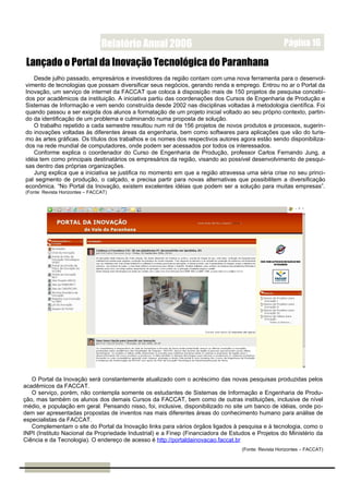 Relatório Anual 2006                                                Página 16

 Lançado o Portal da Inovação Tecnológica do Paranhana
   Desde julho passado, empresários e investidores da região contam com uma nova ferramenta para o desenvol-
vimento de tecnologias que possam diversificar seus negócios, gerando renda e emprego. Entrou no ar o Portal da
Inovação, um serviço de internet da FACCAT que coloca à disposição mais de 150 projetos de pesquisa concebi-
dos por acadêmicos da instituição. A iniciativa partiu das coordenações dos Cursos de Engenharia de Produção e
Sistemas de Informação e vem sendo construída desde 2002 nas disciplinas voltadas à metodologia científica. Foi
quando passou a ser exigida dos alunos a formatação de um projeto inicial voltado ao seu próprio contexto, partin-
do da identificação de um problema e culminando numa proposta de solução.
   O trabalho repetido a cada semestre resultou num rol de 156 projetos de novos produtos e processos, sugerin-
do inovações voltadas às diferentes áreas da engenharia, bem como softwares para aplicações que vão do turis-
mo às artes gráficas. Os títulos dos trabalhos e os nomes dos respectivos autores agora estão sendo disponibiliza-
dos na rede mundial de computadores, onde podem ser acessados por todos os interessados.
   Conforme explica o coordenador do Curso de Engenharia de Produção, professor Carlos Fernando Jung, a
idéia tem como principais destinatários os empresários da região, visando ao possível desenvolvimento de pesqui-
sas dentro das próprias organizações.
   Jung explica que a iniciativa se justifica no momento em que a região atravessa uma séria crise no seu princi-
pal segmento de produção, o calçado, e precisa partir para novas alternativas que possibilitem a diversificação
econômica. “No Portal da Inovação, existem excelentes idéias que podem ser a solução para muitas empresas”.
(Fonte: Revista Horizontes – FACCAT)




   O Portal da Inovação será constantemente atualizado com o acréscimo das novas pesquisas produzidas pelos
acadêmicos da FACCAT.
   O serviço, porém, não contempla somente os estudantes de Sistemas de Informação e Engenharia de Produ-
ção, mas também os alunos dos demais Cursos da FACCAT, bem como de outras instituições, inclusive de nível
médio, e população em geral. Pensando nisso, foi, inclusive, disponibilizado no site um banco de idéias, onde po-
dem ser apresentadas propostas de inventos nas mais diferentes áreas do conhecimento humano para análise de
especialistas da FACCAT.
   Complementam o site do Portal da Inovação links para vários órgãos ligados à pesquisa e à tecnologia, como o
INPI (Instituto Nacional da Propriedade Industrial) e a Finep (Financiadora de Estudos e Projetos do Ministério da
Ciência e da Tecnologia). O endereço de acesso é http://portaldainovacao.faccat.br
                                                                                   (Fonte: Revista Horizontes – FACCAT)
 