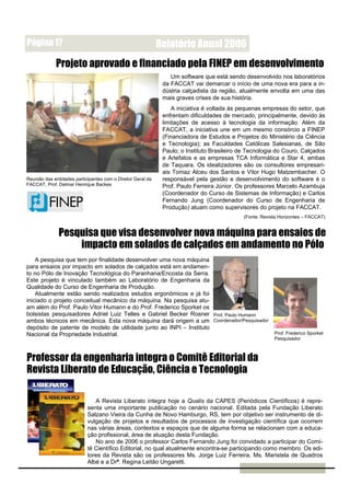 Página 17                                                    Relatório Anual 2006
             Projeto aprovado e financiado pela FINEP em desenvolvimento
                                                                 Um software que está sendo desenvolvido nos laboratórios
                                                              da FACCAT vai demarcar o início de uma nova era para a in-
                                                              dústria calçadista da região, atualmente envolta em uma das
                                                              mais graves crises de sua história.
                                                                  A iniciativa é voltada às pequenas empresas do setor, que
                                                              enfrentam dificuldades de mercado, principalmente, devido às
                                                              limitações de acesso à tecnologia da informação. Além da
                                                              FACCAT, a iniciativa une em um mesmo consórcio a FINEP
                                                              (Financiadora de Estudos e Projetos do Ministério da Ciência
                                                              e Tecnologia); as Faculdades Católicas Salesianas, de São
                                                              Paulo; o Instituto Brasileiro de Tecnologia do Couro, Calçados
                                                              e Artefatos e as empresas TCA Informática e Star 4, ambas
                                                              de Taquara. Os idealizadores são os consultores empresari-
                                                              ais Tomaz Alceu dos Santos e Vitor Hugo Matzembacher. O
Reunião das entidades participantes com o Diretor Geral da    responsável pela gestão e desenvolvimento do software é o
FACCAT, Prof. Delmar Henrique Backes                          Prof. Paulo Ferreira Júnior. Os professores Marcelo Azambuja
                                                              (Coordenador do Curso de Sistemas de Informação) e Carlos
                                                              Fernando Jung (Coordenador do Curso de Engenharia de
                                                              Produção) atuam como supervisores do projeto na FACCAT.
                                                                                             (Fonte: Revista Horizontes – FACCAT)


              Pesquisa que visa desenvolver nova máquina para ensaios de
                  impacto em solados de calçados em andamento no Pólo
    A pesquisa que tem por finalidade desenvolver uma nova máquina
para ensaios por impacto em solados de calçados está em andamen-
to no Pólo de Inovação Tecnológica do Paranhana/Encosta da Serra.
Este projeto é vinculado também ao Laboratório de Engenharia da
Qualidade do Curso de Engenharia de Produção.
    Atualmente estão sendo realizados estudos ergonômicos e já foi
iniciado o projeto conceitual mecânico da máquina. Na pesquisa atu-
am além do Prof. Paulo Vitor Humann e do Prof. Frederico Sporket os
bolsistas pesquisadores Adriel Luiz Telles e Gabriel Becker Rosner Prof. Paulo Humann
ambos técnicos em mecânica. Esta nova máquina dará origem a um Coordenador/Pesquisador
depósito de patente de modelo de utilidade junto ao INPI – Instituto
Nacional da Propriedade Industrial.                                                                       Prof. Frederico Sporket
                                                                                                          Pesquisador



Professor da engenharia integra o Comitê Editorial da
Revista Liberato de Educação, Ciência e Tecnologia

                               A Revista Liberato integra hoje a Qualis da CAPES (Periódicos Científicos) é repre-
                            senta uma importante publicação no cenário nacional. Editada pela Fundação Liberato
                            Salzano Vieira da Cunha de Novo Hamburgo, RS, tem por objetivo ser instrumento de di-
                            vulgação de projetos e resultados de processos de investigação científica que ocorrem
                            nas várias áreas, contextos e espaços que de alguma forma se relacionam com a educa-
                            ção profissional, área de atuação desta Fundação.
                               No ano de 2006 o professor Carlos Fernando Jung foi convidado a participar do Comi-
                            tê Científico Editorial, no qual atualmente encontra-se participando como membro. Os edi-
                            tores da Revista são os professores Ms. Jorge Luiz Ferreira, Ms. Maristela de Quadros
                            Albé e a Drª. Regina Leitão Ungaretti.
 