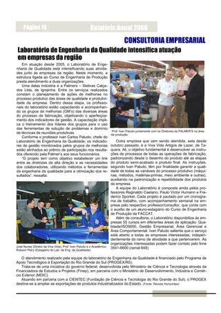 Página 19                                        Relatório Anual 2006
                                                                              CONSULTORIA EMPRESARIAL
 Laboratório de Engenharia da Qualidade intensifica atuação
 em empresas da região
    Em atuação desde 2005, o Laboratório de Enge-
nharia da Qualidade está intensificando suas ativida-
des junto às empresas da região. Neste momento, a
estrutura ligada ao Curso de Engenharia de Produção
presta atendimento a duas organizações.
    Uma delas Indústria é a Palmers – Stebras Calça-
dos Ltda, de Igrejinha. Entre os serviços realizados
constam o planejamento de ações de melhorias no
processo produtivo das áreas de qualidade e produtivi-
dade da empresa. Dentro dessa etapa, os profissio-
nais do laboratório estão capacitando e acompanhan-
do os grupos de melhorias (GM’s) das diversas áreas
do processo de fabricação, objetivando o aperfeiçoa-
mento dos indicadores de gestão. A capacitação impli-
ca o treinamento dos líderes dos grupos para o uso
das ferramentas de solução de problemas e domínio
                                                                      Prof. Ivan Paludo juntamente com os Diretores da PALMER’S na área
de técnicas de reuniões produtivas.                                  de produção.
    Conforme o professor Ivan Carlos Paludo, chefe do
Laboratório de Engenharia da Qualidade, os indicado-                     Outra empresa que vem sendo atendida, esta desde
res de gestão monitorados pelos grupos de melhorias                  outubro passado, é a Viva Vida Artigos de Lazer, de Ta-
estão alinhados ao prêmio de participação nos resulta-               quara. Ali, o objetivo fundamental é desenvolver as instru-
dos oferecido pela Palmer’s aos seus funcionários.                   ções de processos de todas as operações de fabricação,
    “O projeto tem como objetivo estabelecer um link                 padronizando desde o desenho do produto até as etapas
entre as diretrizes da alta direção e as necessidades                do produto semi-acabado e produto final. As instruções,
dos colaboradores, utilizando métodos e ferramentas                  segundo Ivan Paludo, têm por finalidade garantir a quali-
da engenharia da qualidade para a otimização dos re-                 dade de todas as variáveis do processo produtivo (máqui-
sultados”, ressalta.                                                 nas, métodos, matérias-primas, meio ambiente e outras),
                                                                     auxiliando na padronização e repetibilidade dos produtos
                                                                     da empresa.
                                                                         A equipe do Laboratório é composta ainda pelos pro-
                                                                     fessores Reginaldo Caetano, Paulo Victor Humann e Fre-
                                                                     derico Sporket. Cada projeto é pautado por um cronogra-
                                                                     ma de trabalho, com acompanhamento semanal na em-
                                                                     presa pelo respectivo professor/consultor, que conta com
                                                                     o auxilio de um aluno-estagiário do Curso de Engenharia
                                                                     de Produção da FACCAT.
                                                                         Além de consultoria, o Laboratório disponibiliza às em-
                                                                     presas 55 cursos em diferentes áreas de aplicação: Qua-
                                                                     lidade/ISO9000, Gestão Empresarial, Área Gerencial e
                                                                     Área Comportamental. Ivan Paludo salienta que o serviço
                                                                     está aberto a todas as empresas interessadas, indepen-
                                                                     dentemente do ramo de atividade a que pertencerem. As
                                                                     organizações interessadas podem fazer contato pelo fone
José Nunes (Diretor da Viva Vida), Prof. Ivan Paludo e o Acadêmico   3541-6600 (ramal 648).
Robson Petry (Estagiário do Lab. de Eng. da Qualidade)

   O atendimento realizado pela equipe do laboratório de Engenharia da Qualidade é financiado pelo Programa de
Apoio Tecnológico à Exportação do Rio Grande do Sul (PROGEX/RS).
   Trata-se de uma iniciativa do governo federal, desenvolvida pelo Ministério de Ciência e Tecnologia através da
Financiadora de Estudos e Projetos (Finep), em parceria com o Ministério de Desenvolvimento, Indústria e Comér-
cio Exterior (MDIC).
   Atuando em parceria com a CIENTEC (Fundação de Ciência e Tecnologia do Rio Grande do Sul), o PROGEX
destina-se a ampliar as exportações de produtos industrializados do Estado. (Fonte: Revista Horizontes)
 