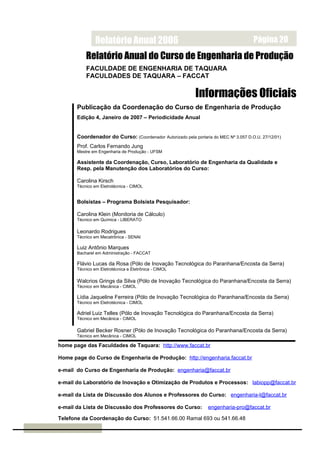 Relatório Anual 2006                                                  Página 20
           Relatório Anual do Curso de Engenharia de Produção
           FACULDADE DE ENGENHARIA DE TAQUARA
           FACULDADES DE TAQUARA – FACCAT

                                                            Informações Oficiais
       Publicação da Coordenação do Curso de Engenharia de Produção
       Edição 4, Janeiro de 2007 – Periodicidade Anual


       Coordenador do Curso: (Coordenador Autorizado pela portaria do MEC Nº 3.057 D.O.U. 27/12/01)
       Prof. Carlos Fernando Jung
       Mestre em Engenharia de Produção - UFSM

       Assistente da Coordenação, Curso, Laboratório de Engenharia da Qualidade e
       Resp. pela Manutenção dos Laboratórios do Curso:

       Carolina Kirsch
       Técnico em Eletrotécnica - CIMOL


       Bolsistas – Programa Bolsista Pesquisador:

       Carolina Klein (Monitoria de Cálculo)
       Técnico em Química - LIBERATO

       Leonardo Rodrigues
       Técnico em Mecatrônica - SENAI

       Luiz Antônio Marques
       Bacharel em Administração - FACCAT

       Flávio Lucas da Rosa (Pólo de Inovação Tecnológica do Paranhana/Encosta da Serra)
       Técnico em Eletrotécnica e Eletrônica - CIMOL

       Walcrios Grings da Silva (Pólo de Inovação Tecnológica do Paranhana/Encosta da Serra)
       Técnico em Mecânica - CIMOL

       Lídia Jaqueline Ferreira (Pólo de Inovação Tecnológica do Paranhana/Encosta da Serra)
       Técnico em Eletrotécnica - CIMOL

       Adriel Luiz Telles (Pólo de Inovação Tecnológica do Paranhana/Encosta da Serra)
       Técnico em Mecânica - CIMOL

       Gabriel Becker Rosner (Pólo de Inovação Tecnológica do Paranhana/Encosta da Serra)
       Técnico em Mecânica - CIMOL

home page das Faculdades de Taquara: http://www.faccat.br

Home page do Curso de Engenharia de Produção: http://engenharia.faccat.br

e-mail do Curso de Engenharia de Produção: engenharia@faccat.br

e-mail do Laboratório de Inovação e Otimização de Produtos e Processos: labiopp@faccat.br

e-mail da Lista de Discussão dos Alunos e Professores do Curso: engenharia-l@faccat.br

e-mail da Lista de Discussão dos Professores do Curso:            engenharia-pro@faccat.br

Telefone da Coordenação do Curso: 51.541.66.00 Ramal 693 ou 541.66.48
 