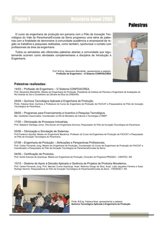 Página 3                                                 Relatório Anual 2006
                                                                                                                     Palestras
    O curso de engenharia de produção em parceria com o Pólo de Inovação Tec-
nológica do Vale do Paranhana/Encosta da Serra programou uma séria de pales-
tras com a finalidade de demonstrar à comunidade acadêmica e empresarial da re-
gião os trabalhos e pesquisas realizadas, como também, oportunizar o contato com
profissionais da área da engenharia.
   Todos os semestres são oferecidas palestras abertas a comunidade que regu-
larmente ocorrem como atividades complementares a disciplina de Introdução à
Engenharia.



                                        Prof. M.Eng. Alexandre Weindörfer, apresentando a palestra:
                                            Profissão de Engenheiro – O Sistema CONFEA/CREA



  Palestras realizadas:
  14/03 – Profissão de Engenheiro – O Sistema CONFEA/CREA,
  Prof. Alexandre Weindörfer, Mestre em Engenharia de Produção, Presidente do Instituto de Perícias e Engenharia de Avaliações do
  Rio Grande do Sul e Conselheiro da Câmara de Ética do CREA/RS;


  24/04 – Química Tecnológica Aplicada à Engenharia de Produção,
  Profa. Fabiana Noel, Química e Professora do Curso de Engenharia de Produção da FACCAT e Pesquisadora do Pólo de Inovação
  Tecnológica do Paranhana;
  .
  08/05 – Programas para Financiamento e Incentivo à Pesquisa Tecnológica,
  Bel. Vanderlan Vasconcelos, Coordenador no RS do Ministério da Ciência e Tecnologia e FINEP;

  17/05 – Otimização de Processos Industriais,
  Prof. Waldemir Santiago Júnior, Pós-Doutor em Engenharia Química, Pesquisador do Pólo de Inovação Tecnológica do Paranhana;


  05/06 – Otimização e Simulação de Sistemas,
  Prof.Frederico Sporket, Mestre em Engenharia Mecânica, Professor do Curso de Engenharia de Produção da FACCAT e Pesquisador
  do Pólo de Inovação Tecnológica do Paranhana;

  07/08 – Engenharia de Produção – Atribuições e Perspectivas Profissionais,
  Prof. Carlos Fernando Jung, Mestre em Engenharia de Produção, Coordenador do Curso de Engenharia de Produção da FACCAT e
  Coordenador e Pesquisador do Pólo de Inovação Tecnológica do Paranhana/Encosta da Serra;

  04/09 – Certificação de Produtos,
  Prof. André Antunes de Azambuja, Mestre em Engenharia de Produção, Consultor do Programa PROGEX – CIENTEC, RS.


  10/10 – Sistema de Apoio à Decisão Aplicado a Gerência de Projetos de Produtos Moveleiros,
  Prof. Carlos Fernando Jung, Prof. Marcelo Cunha Azambuja, Acad. Walcrios Grings da Silva, Acad. Lídia Jaqueline Ferreira e Acad.
  Rodrigo Henrich, Pesquisadores do Pólo de Inovação Tecnológica do Paranhana/Encosta da Serra – FEEIN/SCT, RS.




                                                           Profa. M.Eng. Fabiana Noel, apresentando a palestra:
                                                           Química Tecnológica Aplicada à Engenharia de Produção
 