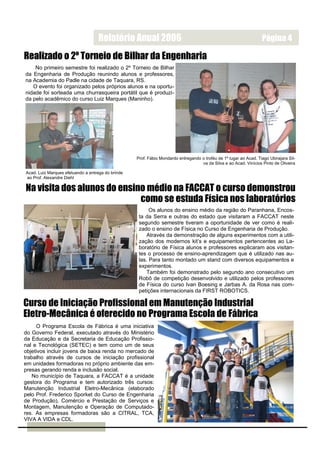 Relatório Anual 2006                                                            Página 4

Realizado o 2º Torneio de Bilhar da Engenharia
    No primeiro semestre foi realizado o 2º Torneio de Bilhar
da Engenharia de Produção reunindo alunos e professores,
na Academia do Padle na cidade de Taquara, RS.
   O evento foi organizado pelos próprios alunos e na oportu-
nidade foi sorteada uma churrasqueira portátil que é produzi-
da pelo acadêmico do curso Luiz Marques (Maninho).




                                                   Prof. Fábio Mondardo entregando o troféu de 1º lugar ao Acad. Tiago Ubirajara Sil-
                                                                                   va da Silva e ao Acad. Vinícios Pinto de Oliveira

Acad. Luiz Marques efetuando a entrega do brinde
ao Prof. Alexandre Diehl

Na visita dos alunos do ensino médio na FACCAT o curso demonstrou
                             como se estuda Física nos laboratórios
                                                         Os alunos do ensino médio da região do Paranhana, Encos-
                                                    ta da Serra e outras do estado que visitaram a FACCAT neste
                                                    segundo semestre tiveram a oportunidade de ver como é reali-
                                                    zado o ensino de Física no Curso de Engenharia de Produção.
                                                        Através da demonstração de alguns experimentos com a utili-
                                                    zação dos modernos kit’s e equipamentos pertencentes ao La-
                                                    boratório de Física alunos e professores explicaram aos visitan-
                                                    tes o processo de ensino-aprendizagem que é utilizado nas au-
                                                    las. Para tanto montado um stand com diversos equipamentos e
                                                    experimentos.
                                                        Também foi demonstrado pelo segundo ano consecutivo um
                                                    Robô de competição desenvolvido e utilizado pelos professores
                                                    de Física do curso Ivan Boesing e Jarbas A. da Rosa nas com-
                                                    petições internacionais da FIRST ROBOTICS.

Curso de Iniciação Profissional em Manutenção Industrial
Eletro-Mecânica é oferecido no Programa Escola de Fábrica
     O Programa Escola de Fábrica é uma iniciativa
do Governo Federal, executado através do Ministério
da Educação e da Secretaria de Educação Profissio-
nal e Tecnológica (SETEC) e tem como um de seus
objetivos incluir jovens de baixa renda no mercado de
trabalho através de cursos de iniciação profissional
em unidades formadoras no próprio ambiente das em-
presas gerando renda e inclusão social.
   No município de Taquara, a FACCAT é a unidade
gestora do Programa e tem autorizado três cursos:
Manutenção Industrial Eletro-Mecânica (elaborado
pelo Prof. Frederico Sporket do Curso de Engenharia
de Produção), Comércio e Prestação de Serviços e
Montagem, Manutenção e Operação de Computado-
res. As empresas formadoras são a CITRAL, TCA,
VIVA A VIDA e CDL.
 
