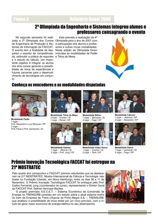 Página 5                                                Relatório Anual 2006
                        2ª Olimpíada da Engenharia e Sistemas integrou alunos e
                                             professores consagrando o evento
    No segundo semestre foi reali-            Esta prevista a realização da 4ª
zada a 2ª Olimpíada dos Cursos            Olimpíada para o ano de 2007 com
de Engenharia de Produção e Sis-          a participação dos alunos e profes-
temas de Informação da FACCAT.            sores e outras novas modalidades.
O evento tem a finalidade de des-         Nesta edição da Olimpíada foram
pertar o espírito de competitivida-       incluídas as modalidades de Padle
de, estimular a prática de esportes       e Tênis de Mesa.
e o estudo do cálculo. Um impor-
tante objetivo é integrar os alunos
dos dois cursos gerando a possibi-
lidade de troca de experiências e
futuras parcerias para o desenvol-
vimento de tecnologias em conjun-
to.

Conheça os vencedores e as modalidades disputadas




                                      Modalidade Tênis de Mesa:   Modalidade Bilhar:        Modalidade Cálculo:
                                      2 lugar – Everton / SI      1 lugar – Bernardo / SI   1 lugar – Walcrios / EP
Modalidade Padle:                     1 lugar – Renan / EP        2 lugar – Tiago / EP      2 lugar – Alexandre / EP
1 lugar –
Prof. Alexandre e Luiz Marques / EP
2 lugar –
Prof. Paulo e Prof. Zamberlan / SI




                                      Modalidade Xadrez:          Modalidade Vídeo Game:    Modalidade Dama:
                                      1 lugar – Alencar / SI      1 lugar – Everton / SI    1 lugar – Leonardo / SI
                                      2 lugar – Prof. Jung / EP   2 lugar – Rudi / EP       2 lugar – Tiago / EP



Prêmio Inovação Tecnológica FACCAT foi entregue na
21ª MOSTRATEC
Pelo quarto ano consecutivo a FACCAT premiou estudantes que se destaca-
ram na 21ª MOSTRATEC, Mostra Internacional de Ciência e Tecnologia, rea-
lizada na Fundação Liberato, em Novo Hamburgo, entre os dias 06 e 11 de
Novembro. O Prêmio Inovação Tecnológica FACCAT foi entregue pelo Prof.
Carlos Fernando Jung (coordenador do curso), representando o Diretor Geral
da FACCAT Prof. Delmar Henrique Backes.
    O projeto premiado S.E.C.E.T. – Sistema Econômico de Conversão de
Energia no TRENSURB consistiu em um estudo sobre o atual sistema motriz
do trem da Empresa de Trens Urbanos de Porto Alegre S.A. – TRENSURB,
que analisou a possibilidade de troca deste por um novo princípio, com o in-
tuito de gerar maior economia de energia elétrica no seu desempenho.
 