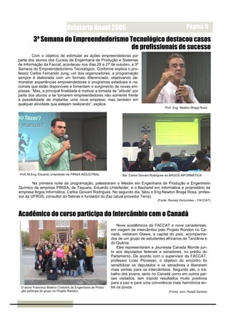 Relatório Anual 2006                                                         Página 6

          3ª Semana do Empreendedorismo Tecnológico destacou casos
                                         de profissionais de sucesso
        Com o objetivo de estimular as ações empreendedoras por
parte dos alunos dos Cursos de Engenharia de Produção e Sistemas
de Informação da Faccat, aconteceu nos dias 26 e 27 de outubro, a 3ª
Semana do Empreendedorismo Tecnológico. Conforme explica o pro-
fessor Carlos Fernando Jung, um dos organizadores, a programação
sempre é elaborada com um formato diferenciado, objetivando de-
monstrar experiências empreendedoras e programas estaduais e na-
cionais que estão disponíveis e fomentam o surgimento de novas em-
presas. “Mas, a principal finalidade é motivar a tomada de ”atitude” por
parte dos alunos a se tornarem empreendedores não somente frente
à possibilidade de implantar uma nova empresa, mas também em
qualquer atividade que estejam realizando”, explica.
                                                                                                Prof. Eng. Newton Braga Rosa




 Prof. M.Eng. Eduardo Unterleider da PIRISA INDUSTRIAL               Bel. Carlos Giovani Rodrigues da ARGOS INFORMÁTICA

        Na primeira noite de programação, palestraram o Mestre em Engenharia de Produção e Engenheiro
Químico da empresa PIRISA, de Taquara, Eduardo Unterleider, e o Bacharel em Informática e proprietário da
empresa Argos Informática, Carlos Giovani Rodrigues. No segundo dia, falou o Eng.Newton Braga Rosa, profes-
sor da UFRGS, consultor do Sebrae e fundador do Zaz (atual provedor Terra).
                                                                                           (Fonte: Revista Horizontes – FACCAT)



Acadêmico do curso participa do Intercâmbio com o Canadá
                                                                   Nove acadêmicos da FACCAT e nove canadenses,
                                                               em viagem de intercâmbio pelo Projeto Rondon no Ca-
                                                               nadá, visitaram Otawa, a capital do país, acompanha-
                                                               dos de um grupo de estudantes africanos da Tanzânia e
                                                               do Quênia.
                                                                   Eles representaram a Jeunesse Canada Monde jun-
                                                               to aos deputados federais e senadores, no prédio do
                                                               Parlamento. De acordo com o supervisor da FACCAT,
                                                               professor Liceo Piovesan, o objetivo do encontro foi
                                                               sensibilizar os deputados e os senadores a liberarem
                                                               mais verbas para os intercâmbios. Segundo ele, o tra-
                                                               balho dos jovens, tanto no Canadá como em outros paí-
                                                               ses visitados, tem trazido resultados muito positivos
                                                               para a paz e para uma convivência mais harmônica en-
 O aluno Francisco Maikon Cristofoli da Engenharia de Produ-   tre os povos.
 ção participa do grupo no Projeto Randon.                                                        (Fonte: Jorn. Roseli Santos)
 