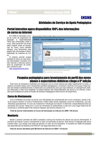 Página 7                                       Relatório Anual 2006
                                                                                                  ENSINO
                                          Atividades do Serviço de Apoio Pedagógico

Portal interativo agora disponibiliza 100% das informações
do curso na internet
    Em 2006 foi otimizado o por-
tal do curso de engenharia de
produção e disponibilizadas
100% das informações sobre o
curso. Este portal tem por finali-
dade integrar todas as discipli-
nas do curso, como também
oferecer uma ferramenta para
gestão das informações e dispo-
nibilização de materiais do cur-
so.
    O sistema permite acesso
imediato do aluno as mais diver-
sas informações e também notí-
cias internas e externas sobre a
área da engenharia de produ-
ção. Confira no site:
    http://engenharia.faccat.br




              Pesquisa pedagógica para levantamento do perfil dos novos
                        alunos e expectativas didáticas chega a 9ª edição
    Todo início de semestre é realizada uma pesquisa com os novos alunos que estão ingressando no curso, o
objetivo é levantar dados sobre importantes questões pedagógicas e conhecer o perfil do novo grupo. Estes da-
dos são tratados estatisticamente e distribuídos aos professores para que seja realizado um planejamento didá-
tico adequado a cada nova realidade. Os dados também são disponibilizados aos alunos e na internet, e tam-
bém para análises por parte do Núcleo de Estudos Pedagógicos sobre Ensino de Engenharia.


Curso de Nivelamento
    Com a finalidade de auxiliar os alunos com dificuldades de compreensão dos novos conteúdos, devido a fal-
 ta de preparo anterior no ensino fundamental e médio estão sendo realizados cursos de nivelamento, que são
 oferecidos gratuitamente. O curso de nivelamento “Introdução ao Cálculo” é oferecido e disponibilizado todos os
 semestres aos alunos. Neste ano o curso foi ministrado as sextas-feiras à noite com uma carga horária de 60
 horas/aula e, proferido pela Profa. Rosane Filippsen que leciona Cálculo I e II.
    Total de alunos matriculados no Curso de Introdução ao Cálculo em 2006 = 46 alunos


Monitoria
   Desde o primeiro semestre de 2003 é prestado o serviço de monitoria de cálculo aos alunos interessados. A
monitoria de Cálculo I possui normalmente a maior concentração de alunos. Este serviço é realizado pela aluna
Carolina Klein, que recebe uma bolsa de estudos no valor de uma disciplina. A monitoria em 2006 foi prestada
nas dependências da biblioteca da FACCAT nas segundas-feiras à noite.
   Total de alunos atendidos pela Monitoria de Cálculo em 2006 = 18 alunos
 