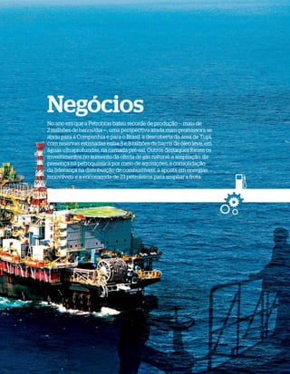 Negócios
              No ano em que a Petrobras bateu recorde de produção — mais de
              2 milhões de barris/dia —, uma perspectiva ainda mais promissora se
              abriu para a Companhia e para o Brasil: a descoberta da área de Tupi,
              com reservas estimadas entre 5 e 8 bilhões de barris de óleo leve, em
              águas ultraprofundas, na camada pré-sal. Outros destaques foram os
              investimentos no aumento da oferta de gás natural, a ampliação da
              presença na petroquímica por meio de aquisições, a consolidação
              da liderança na distribuição de combustíveis, a aposta em energias
              renováveis e a encomenda de 23 petroleiros para ampliar a frota.




WWW.PETROBRAS.COM.BR   |   RELATÓRIO ANUAL 2007                                       31
 