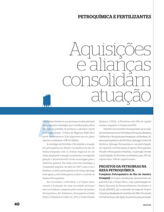 PETROQUÍMICA E FERTILIZANTES




                          Aquisições
                           e alianças
                         consolidam
                             atuação
     A Petrob fortaleceu sua presença na área petroquí-
       Petrobras                                               Química (UDQ). A Petrobras terá 40% do capital
     mica, segmento estratégico por contribuir para a diver-
           seg                                                 votante, enquanto a Unipar terá 60%.
     siﬁcação do portfólio de produtos e valorizar o petró-
              d                                                    Também em novembro foi anunciado um acordo
     leo e o gás natural. O Plano de Negócios 2008-2012
                 n                                             de investimentos entre Petrobras, Petroquisa, Braskem,
     prevê inves
           investimentos 32% superiores aos do plano           Odebrecht e Norquisa para integração, na Braskem, de
     anterior, totalizando US$ 4,3 bilhões.                    ativos petroquímicos da Petrobras (Ipiranga Comercial
         A estratégia da Petrobras é de ampliar a atuação      Química, Ipiranga Petroquímica e sua participação
     em petroquímica no Brasil e na América do Sul, de         na Copesul) e da Petroquisa (Copesul, Petroquímica
     forma integrada com os demais negócios do sis-            Triunfo e Petroquímica Paulínia). A operação elevará
     tema, ampliando a atuação na primeira e na segunda        a participação da Petrobras na Braskem para 25% do
     geração e desenvolvendo novas tecnologias para a          capital total e 30% do capital votante.
     indústria química. Em linha com esta estratégia, a
     Companhia adquiriu em abril de 2007, junto com a          PROJETOS DA PETROBRAS NA
     Braskem, os ativos petroquímicos do Grupo Ipiranga.       ÁREA PETROQUÍMICA
     E em agosto, a Petrobras passou a deter o controle da     Complexo Petroquímico do Rio de Janeiro
     Suzano Petroquímica.                                      (Comperj) — Projeto inicialmente desenvolvido em
         Em novembro, a Petrobras e a Unipar anun-             parceria com o Grupo Ultra e com a participação do
     ciaram a formação de uma sociedade petroquí-              Banco Nacional de Desenvolvimento Econômico e
     mica no Sudeste, composta pelos ativos da Suzano          Social (BNDES), até a conclusão da etapa de Projeto
     Petroquímica, Rio Polímeros, Petroquímica União           Conceitual, ﬁnalizada em setembro de 2006. Processará
     (PQU), Polietilenos União S.A. (PU) e União Divisão       150 mil barris por dia (bpd) de petróleo para produção


40                                                                                                          NEGÓCIOS
 