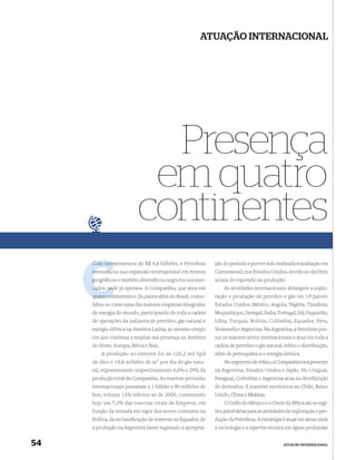 ATUAÇÃO INTERNACIONAL




                            Presença
                           em quatro
                          continentes
     Com investimentos de R$ 6,6 bilhões, a Petrobras
         inve                                                ção do período e por ter sido realizada reavaliação em
     intensiﬁcou sua expansão internacional em termos
             c                                               Cottonwood, nos Estados Unidos, devido ao declínio
     g
     geográﬁcos e também diversiﬁcou negócios nos mer-       acima do esperado na produção.
     cados onde já operava. A Companhia, que atua em
           ond                                                   As atividades internacionais abrangem a explo-
     quatro con
            continentes e 26 países além do Brasil, conso-   ração e produção de petróleo e gás em 19 países:
     lidou-se como uma das maiores empresas integradas       Estados Unidos, México, Angola, Nigéria, Tanzânia,
     de energia do mundo, participando de toda a cadeia      Moçambique, Senegal, Índia, Portugal, Irã, Paquistão,
     de operações da indústria de petróleo, gás natural e    Líbia, Turquia, Bolívia, Colômbia, Equador, Peru,
     energia elétrica na América Latina, ao mesmo tempo      Venezuela e Argentina. Na Argentina, a Petrobras pos-
     em que continua a ampliar sua presença na América       sui os maiores ativos internacionais e atua em toda a
     do Norte, Europa, África e Ásia.                        cadeia de petróleo e gás natural, reﬁno e distribuição,
         A produção no exterior foi de 126,2 mil bpd         além de petroquímica e energia elétrica.
     de óleo e 18,6 milhões de m3 por dia de gás natu-           No segmento de reﬁno, a Companhia está presente
     ral, representando respectivamente 6,6% e 29% da        na Argentina, Estados Unidos e Japão. No Uruguai,
     produção total da Companhia. As reservas provadas       Paraguai, Colômbia e Argentina atua na distribuição
     internacionais passaram a 1 bilhão e 90 milhões de      de derivados. E mantém escritórios no Chile, Reino
     boe, volume 14% inferior ao de 2006, consistindo        Unido, China e Malásia.
     hoje em 7,3% das reservas totais da Empresa, em             O Golfo do México e o Oeste da África são as regi-
     função da entrada em vigor dos novos contratos na       ões prioritárias para as atividades de exploração e pro-
     Bolívia, da reclassiﬁcação de reservas no Equador, de   dução da Petrobras. A estratégia é atuar em áreas onde
     a produção na Argentina haver superado a apropria-      a tecnologia e a expertise técnica em águas profundas


54                                                                                            ATUAÇÃO INTERNACIONAL
 