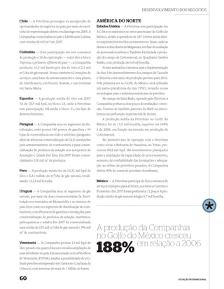 DESENVOLVIMENTO DOS NEGÓCIOS

Chile — A Petrobras prossegue na prospecção de            AMÉRICA DO NORTE
oportunidades de negócios no país, por meio do escri-     Estados Unidos — A Petrobras tem participação em
tório de representação aberto em Santiago em 2005. A      331 blocos marítimos no setor americano do Golfo do
Companhia comercializa no país o lubriﬁcante Lubrax,      México, sendo a operadora de 187. Detém ainda direi-
com vendas de 650 m3 em 2007.                             tos exploratórios em blocos terrestres no Texas, onde se
                                                          destaca a descoberta de Megamata, em fase de avaliação
Colômbia — Com participação em sete contratos             do potencial econômico. Também foi iniciada a produ-
de produção e 16 de exploração — entre eles o bloco       ção do campo de Cottonwood, no Quadrante Garden
Tayrona, o primeiro offshore do país —, a Companhia       Banks, com produção de 6,4 mil boe/dia.
produziu 16,5 mil barris por dia de óleo e 2,5 mil            Foram assinados contratos para a implementação
m3/ dia de gás natural. Possui também 62 estações de      da Fase I de desenvolvimento dos campos de Cascade
serviços, uma base de armazenamento e uma planta          e Chinook, com início de produção previsto para 2010.
de lubriﬁcantes, em Puente Aranda, e um terminal          Pela primeira vez no Golfo do México será utilizado
em Santa Marta.                                           um navio-plataforma do tipo FPSO, levando novas
                                                          tecnologias para a indústria americana de petróleo.
Equador — A produção média de óleo em 2007                    No campo de Saint Malo, operado pela Chevron, a
foi de 10,4 mil bpd, no bloco 18, onde a Petrobras        Companhia perfurou dois poços de avaliação e exten-
tem participação. Há ainda o bloco 31, em fase de         são. Tornou-se também parceira da Shell na desco-
desenvolvimento.                                          berta e na perfuração exploratória de Stones.
                                                              A produção média da Petrobras no Golfo do
Paraguai — A Companhia atua no segmento de dis-           México foi de 11,5 mil boe/dia, superior em 188%
tribuição, onde possui 160 postos de gasolina e 54        à de 2006, em função da entrada em produção de
lojas de conveniência em todo o território paraguaio,     Cottonwood.
além de ativos na comercialização de GLP, instalações         No primeiro ano de operação com a Petrobras
para armazenamento de combustíveis e para comer-          como sócia, a Reﬁnaria de Pasadena, no Texas, pro-
cialização de produtos de aviação nos aeroportos de       cessou 90,8 mil bpd. Há investimentos planejados
Assunção e Cidade Del Este. Em 2007 foram comer-          para a ampliação da capacidade de processamento,
cializados 328 mil m3 de produtos.                        aumento de conﬁabilidade das instalações e adequa-
                                                          ção ao refino de petróleos pesados. A Companhia
Peru — A produção média foi de 13,31 mil bpd de           detém 50% do controle acionário da reﬁnaria.
óleo e 0,31 milhão de m3/dia de gás natural, totali-
zando 15,13 mil boe/dia.                                  México — A Petrobras participa de dois contratos de
                                                          serviços múltiplos para a Pemex, nos blocos Cuervito e
Uruguai — A Companhia atua no segmento de gás             Fronterizo. Em 2007 foram perfurados 11 poços. A pro-
natural, por meio de duas concessionárias de distri-      dução média de gás natural atingiu 5,7 mil boe/dia.
buição nos mercados de Montevidéu e no interior do
país, bem como no segmento de distribuição de com-
bustíveis, com 89 postos de gasolina e instalações para
comercialização de produtos de aviação, marítimos,
petroquímicos e asfalto. Em 2007 foi comercializada
uma média de 155 mil m3/dia de gás natural e 396 mil
m3 de combustíveis.
                                                          A produção da Companhia
                                                          no Golfo do México cresceu
Venezuela — A Companhia produz 14 mil bpd de
                                                                     em relação a 2006
óleo pesado em quatro blocos e estuda a ampliação de
suas atividades no país. Em associação com a Petróleos
de Venezuela (PDVSA), analisa a possibilidade de pro-
                                                          188%
duzir petróleo extrapesado em Carabobo I, na faixa do
Orinoco, com reservas de mais de 1 bilhão de barris.


60                                                                                                                   ATUAÇÃO INTERNACIONAL
 