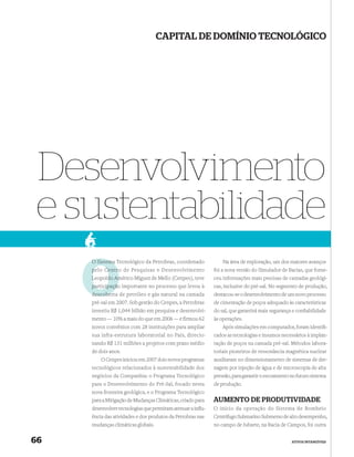 CAPITAL DE DOMÍNIO TECNOLÓGICO




 Desenvolvimento
 e sustentabilidade
     O Sistema Tecnológico da Petrobras, coordenado             Na área de exploração, um dos maiores avanços
     pelo Centro de Pesquisas e Desenvolvimento
           Centr                                            foi a nova versão do Simulador de Bacias, que forne-
     Leopoldo Américo Miguez de Mello (Cenpes), teve
                Am                                          ceu informações mais precisas de camadas geológi-
     participação importante no processo que levou à        cas, inclusive do pré-sal. No segmento de produção,
     descoberta de petróleo e gás natural na camada
     descober                                               destacou-se o desenvolvimento de um novo processo
     pré-sal em 2007. Sob gestão do Cenpes, a Petrobras     de cimentação de poços adequado às características
     investiu R$ 1,044 bilhão em pesquisa e desenvolvi-     do sal, que garantirá mais segurança e conﬁabilidade
     mento — 10% a mais do que em 2006 — e firmou 62        às operações.
     novos convênios com 28 instituições para ampliar           Após simulações em computador, foram identiﬁ-
     sua infra-estrutura laboratorial no País, direcio-     cados as tecnologias e insumos necessários à implan-
     nando R$ 131 milhões a projetos com prazo médio        tação de poços na camada pré-sal. Métodos labora-
     de dois anos.                                          toriais pioneiros de ressonância magnética nuclear
         O Cenpes iniciou em 2007 dois novos programas      auxiliaram no dimensionamento de sistemas de dre-
     tecnológicos relacionados à sustentabilidade dos       nagem por injeção de água e de microscopia de alta
     negócios da Companhia: o Programa Tecnológico          pressão, para garantir o escoamento no futuro sistema
     para o Desenvolvimento do Pré-Sal, focado nesta        de produção.
     nova fronteira geológica, e o Programa Tecnológico
     para a Mitigação de Mudanças Climáticas, criado para   AUMENTO DE PRODUTIVIDADE
     desenvolver tecnologias que permitam atenuar a inﬂu-   O início da operação do Sistema de Bombeio
     ência das atividades e dos produtos da Petrobras nas   Centrífugo Submarino Submerso de alto desempenho,
     mudanças climáticas globais.                           no campo de Jubarte, na Bacia de Campos, foi outra


66                                                                                              ATIVOS INTANGÍVEIS
 