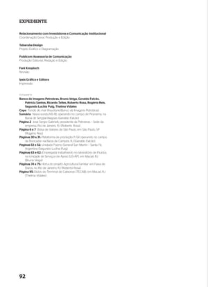 EXPEDIENTE

Relacionamento com Investidores e Comunicação Institucional
Coordenação Geral, Produção e Edição

Tabaruba Design
Projeto Gráfico e Diagramação

Publicom Assessoria de Comunicação
Produção Editorial, Redação e Edição

Fani Knoploch
Revisão

Ipsis Gráfica e Editora
Impressão


FOTOGRAFIA
Banco de Imagens Petrobras, Bruno Veiga, Geraldo Falcão,
    Patrícia Santos, Ricardo Telles, Roberto Rosa, Rogério Reis,
    Segundo Luchia Puig, Thelma Vidales
Capa Fundo do mar (Keystone/Banco de Imagens Petrobras)
Sumário Navio-sonda NS–18, operando no campo de Piranema, na
    Bacia de Sergipe-Alagoas (Geraldo Falcão)
Página 2 José Sergio Gabrielli, presidente da Petrobras – Sede da
    empresa, Rio de Janeiro, RJ (Roberto Rosa).
Página 6 e 7 Bolsa de Valores de São Paulo, em São Paulo, SP
    (Rogério Reis)
Páginas 30 e 31: Plataforma de produção P–54 operando no campo
    de Roncador na Bacia de Campos, RJ (Geraldo Falcão)
Páginas 53 e 52: Unidade Puerto General San Martín – Santa Fé,
    Argentina (Segundo Luchia Puig)
Páginas 63 e 62: Empregada trabalhando no laboratório de Fluidos,
    na Unidade de Serviços de Apoio (US–AP), em Macaé, RJ
    (Bruno Veiga)
Páginas 74 e 75: Horta do projeto Agricultura Familiar em Faixa de
    Dutos, no Rio de Janeiro, RJ (Roberto Rosa)
Página 95: Dutos do Terminal de Cabiúnas (TECAB), em Macaé, RJ
    (Thelma Vidales)




92
 