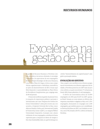 RECURSOS HUMANOS




          Excelência na
          gestão de RH
     Na gestão de Recursos Humanos a Petrobras colo-           critério “desenvolvimento do capital humano”, atin-
     cou em prática iniciativas alinhadas à estratégia
             p                                                 gindo a pontuação máxima.
     corporativ
     corporativa e às expectativas de seus empregados.
        visou P
     Revisou o Projeto Estratégico de Recursos Humanos,        EVOLUÇÃO DO EFETIVO
          u no
     criou o novo Plano de Cargos, revisou suas compe-         Para cumprir com excelência seus robustos progra-
     tências organizacionais e individuais, intensificou       mas de investimentos nos diversos segmentos de ati-
     as ações de desenvolvimento de RH e trouxe equi-          vidade, a Petrobras promoveu em 2007 mais um pro-
     líbrio ﬁnanceiro e sustentabilidade ao Plano Petros       cesso seletivo, ao qual concorreram 171 mil pessoas.
     de Previdência Complementar, que congrega mais            Desde 2002, foram admitidos 21 mil empregados.
     de 80 mil pessoas.                                            O efetivo da Controladora saltou de 32.809
         A busca da excelência na gestão de pessoas levou      empregados em 2001 para 50.207 em 2007, apenas
     à conquista de importantes prêmios nacionais e            no Brasil. Somam-se a esse número os efetivos das
     internacionais, tais como “Empresa dos Sonhos dos         empresas controladas e coligadas no País, com 11.941
     Jovens Universitários”, eleita pelo terceiro ano con-     empregados, destacando-se a Liquigás com 3.298
     secutivo, e Corporate University Best in Class, conce-    empregados, que também passou a ser contabilizada
     dida nos Estados Unidos pelo International Quality        no Sistema Petrobras em 2007, e as Unidades no exte-
     & Productivity Center (IQPC), na categoria Melhor         rior, com 6.783, levando a 68.931 o efetivo do Sistema
     Universidade Corporativa. A atenção com o desen-          Petrobras.
     volvimento de seus empregados contribuiu de forma
     expressiva para a conquista do direito de integrar o
     Dow Jones Sustainability Index, no qual foi destaque no


26                                                                                                RESULTADOS E GESTÃO
 