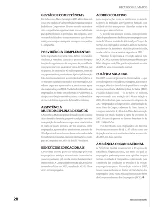 RECURSOS HUMANOS

     GESTÃO DE COMPETÊNCIAS                                      ACORDO COLETIVO
     Em linha com o Plano Estratégico 2020, a Petrobras revi-    Após negociações com os sindicatos, o Acordo
     sou o seu Modelo de Competências Organizacionais e          Coletivo de Trabalho 2007/2008 foi firmado com
     Individuais Corporativas. O novo modelo estabelece          validade de dois anos para as cláusulas sociais e de
     oito competências organizacionais e nove individuais        um ano para as econômicas.
     para perfis técnicos e gerenciais. Em conjunto, apre-           O acordo traz avanços sociais, como possibili-
     sentam habilidades e comportamentos que devem               dade de parcelamento das férias para empregados com
     estar presentes para assegurar vantagem competitiva         mais de 50 anos, revisão do Adicional por Tempo de
     à Companhia.                                                Serviço dos empregados anistiados, além de melhorias
                                                                 na cobertura da Assistência Multidisciplinar de Saúde,
     PREVIDÊNCIA COMPLEMENTAR                                    nos benefícios educacionais e na gestão de SMS.
     Após negociação conjunta com a Petros e entidades              Também foi aprovada a reposição salarial pelo
     sindicais, a Petrobras concluiu o processo de repac-        IPCA (4,18%), aumento da Remuneração Mínima por
     tuação do regulamento de seu plano de previdência           Nível e Regime em 6,5% e gratiﬁcação salarial no valor
     complementar com a adesão de cerca de 70% dos par-          de 80% de uma remuneração normal.
     ticipantes, de um total de 80 mil integrantes, entre ati-
     vos, aposentados e pensionistas. A principal alteração      POLÍTICA SALARIAL
     foi a desvinculação entre a correção dos benefícios e       Em 2007 o custo de pessoal da Controladora — que
     os reajustes salariais concedidos aos empregados. Os        considera gastos com salários, vantagens, adicionais e
     valores pagos aos aposentados e pensionistas agora          encargos, além dos benefícios de previdência comple-
     são reajustados pelo IPCA. Também foi oferecido aos         mentar, Assistência Multidisciplinar de Saúde (AMS)
     empregados até então sem cobertura o Plano Petros 2,        e Auxílio Educacional — foi de R$ 8.717 milhões,
     do tipo contribuição variável ou misto, com benefícios      representando uma variação de 19% em relação a
     de risco deﬁnidos e garantia de benefício mínimo.           2006. Contribuíram para esse aumento o ingresso de
                                                                 2.837 empregados ao longo do ano, a implantação do
     ASSISTÊNCIA                                                 novo Plano de Cargos, a abertura do Plano Petros 2 e
     MULTIDISCIPLINAR DE SAÚDE                                   o reajuste salarial de 4,18% e de 6,5% na Remuneração
     A Assistência Multidisciplinar de Saúde (AMS) consoli-      Mínima por Nível e Regime a partir de setembro de
     dou o benefício farmácia, que prevê condições especiais     2007. O custo de pessoal no Sistema Petrobras foi de
     na aquisição de medicamentos por seus beneﬁciários.         R$ 11.304 milhões.
     O plano de saúde atendeu 117 mil usuários, entre                Foi distribuído aos empregados do Sistema
     empregados, aposentados e pensionistas, por meio de         Petrobras o montante de R$ 1,197 bilhão como par-
     20 mil pontos de atendimento de sua rede credenciada.       ticipação nos lucros e resultados relativa ao exercício
     Considerando consultas, exames e internações, o custo       de 2006, em duas parcelas.
     para a Companhia em 2007 foi de R$ 578 milhões.
                                                                 AMBIÊNCIA ORGANIZACIONAL
     BENEFÍCIOS EDUCACIONAIS                                     A Petrobras realiza anualmente a Pesquisa de
     A Petrobras custeia parte do valor pago por seus            Ambiência Organizacional, por meio da qual os
     empregados a serviços educacionais como creche              empregados podem expressar suas opiniões e expec-
     ou acompanhante, pré-escola, ensino fundamental e           tativas em relação à Companhia, colaborando para
     ensino médio. A Companhia investiu R$ 116,5 milhões         a melhoria das condições de trabalho e da relação
     nesses benefícios em 2007, atendendo 30.520 ﬁlhos           empregado-empresa. Na medição relativa a 2007,
     de 21.221 empregados.                                       houve uma melhoria no Índice de Satisfação dos
                                                                 Empregados (ISE) e uma redução no indicador Nível
                                                                 de Comprometimento dos Empregados (NCE).




28                                                                                                   RESULTADOS E GESTÃO
 