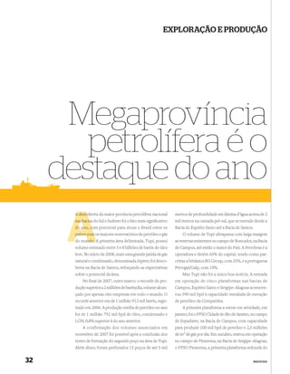 EXPLORAÇÃO E PRODUÇÃO




      Megaprovíncia
        petrolífera é o
     destaque do ano
       A descoberta da maior província petrolífera nacional
         desco                                                    metros de profundidade em lâmina d’água acima de 2
       nas bacias do Sul e Sudeste foi o fato mais signiﬁcativo
           bacia                                                  mil metros na camada pré-sal, que se estende desde a
       do ano, com potencial para situar o Brasil entre os
               co                                                 Bacia do Espírito Santo até a Bacia de Santos.
       países com os maiores reservatórios de petróleo e gás          O volume de Tupi ultrapassa com larga margem
            ndo
       do mundo. A primeira área delimitada, Tupi, possui         as reservas existentes no campo de Roncador, na Bacia
       volume estimado entre 5 e 8 bilhões de barris de óleo      de Campos, até então o maior do País. A Petrobras é a
       leve. No início de 2008, mais uma grande jazida de gás     operadora e detém 65% do capital, tendo como par-
       natural e condensado, denominada Júpiter, foi desco-       ceiras a britânica BG Group, com 25%, e a portuguesa
       berta na Bacia de Santos, reforçando as expectativas       Petrogal/Galp, com 10%.
       sobre o potencial da área.                                     Mas Tupi não foi a única boa notícia. A entrada
           No ﬁnal de 2007, outro marco: o recorde de pro-        em operação de cinco plataformas nas bacias de
       dução superior a 2 milhões de barris/dia, volume alcan-    Campos, Espírito Santo e Sergipe–Alagoas acrescen-
       çado por apenas oito empresas em todo o mundo. O           tou 590 mil bpd à capacidade instalada de extração
       recorde anterior era de 1 milhão 912 mil barris, regis-    de petróleo da Companhia.
       trado em 2006. A produção média de petróleo no ano             A primeira plataforma a entrar em atividade, em
       foi de 1 milhão 792 mil bpd de óleo, condensado e          janeiro, foi o FPSO Cidade do Rio de Janeiro, no campo
       LGN, 0,8% superior à do ano anterior.                      de Espadarte, na Bacia de Campos, com capacidade
          A confirmação dos volumes anunciados em                 para produzir 100 mil bpd de petróleo e 2,5 milhões
       novembro de 2007 foi possível após a conclusão dos         de m3 de gás por dia. Em outubro, entrou em operação
       testes de formação do segundo poço na área de Tupi.        no campo de Piranema, na Bacia de Sergipe–Alagoas,
       Além disso, foram perfurados 15 poços de até 5 mil         o FPSO Piranema, a primeira plataforma redonda do


32                                                                                                             NEGÓCIOS
 