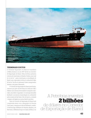 Aliviador Gothenburg,
 adquirido pela
 Transpetro




TERMINAIS E DUTOS
O Terminal Aquaviário da Baía de Guanabara
(TABG) destacou-se em 2007 devido ao Corredor
de Exportação de Etanol. Nele, foi feita a primeira
remessa de etanol para os Estados Unidos, num total
de 12 mil m3 – passo inicial para a consolidação do
Brasil como exportador de álcool combustível. Mais
80 mil m3 de álcool carburante foram transportados
durante o ano para a Venezuela.
    O Corredor de Exportação de Etanol prevê inves-
timentos por parte da Petrobras da ordem de US$ 2
bilhões num sistema intermodal de transporte rodo-
viário, dutoviário e aquaviário. A construção da malha
facilitará o escoamento da produção do combustível
pelos estados de São Paulo e Rio de Janeiro, e reduzirá      A Petrobras investirá
o impacto da logística no preço ﬁnal do produto.
    Parte do Corredor de Exportação de Etanol será
completada ainda com a adequação do Sistema
                                                                   2 bilhões
Osrio para o transporte de álcool hidratado e anidro.
O Sistema liga a Refinaria de Paulínia (Replan), em
                                                           de dólares no Corredor
São Paulo, à Reﬁnaria Duque de Caxias (Reduc) e ao        de Exportação de Etanol
WWW.PETROBRAS.COM.BR     |   RELATÓRIO ANUAL 2007                               43
 