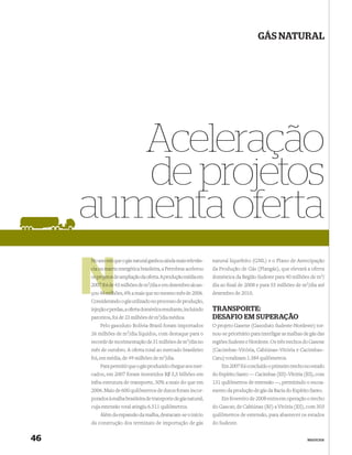 GÁS NATURAL




        Aceleração
        de projetos
     aumenta oferta
     No ano em que o gás natural ganhou ainda mais relevân-       natural liquefeito (GNL) e o Plano de Antecipação
     cia na matriz energética brasileira, a Petrobras acelerou
            matr                                                  da Produção de Gás (Plangás), que elevará a oferta
     os projetos de ampliação da oferta. A produção média em      doméstica da Região Sudeste para 40 milhões de m3/
     2007 foi de 43 milhões de m3/dia e em dezembro alcan-
       07                                                         dia ao ﬁnal de 2008 e para 55 milhões de m3/dia até
     çou 46 milh
          6 milhões, 6% a mais que no mesmo mês de 2006.          dezembro de 2010.
     Considerando o gás utilizado no processo de produção,
     injeção e perdas, a oferta doméstica resultante, incluindo   TRANSPORTE:
     parceiros, foi de 23 milhões de m3/dia médios.               DESAFIO EM SUPERAÇÃO
         Pelo gasoduto Bolívia-Brasil foram importados            O projeto Gasene (Gasoduto Sudeste-Nordeste) tor-
     26 milhões de   m3/dia   líquidos, com destaque para o       nou-se prioritário para interligar as malhas de gás das
     recorde de movimentação de 31 milhões de m3/dia no           regiões Sudeste e Nordeste. Os três trechos do Gasene
     mês de outubro. A oferta total ao mercado brasileiro         (Cacimbas–Vitória, Cabiúnas–Vitória e Cacimbas–
     foi, em média, de 49 milhões de m3/dia.                      Catu) totalizam 1.384 quilômetros.
         Para permitir que o gás produzido chegue aos mer-            Em 2007 foi concluído o primeiro trecho no estado
     cados, em 2007 foram investidos R$ 3,5 bilhões em            do Espírito Santo — Cacimbas (ES)–Vitória (ES), com
     infra-estrutura de transporte, 30% a mais do que em          131 quilômetros de extensão —, permitindo o escoa-
     2006. Mais de 600 quilômetros de dutos foram incor-          mento da produção de gás da Bacia do Espírito Santo.
     porados à malha brasileira de transporte de gás natural,         Em fevereiro de 2008 entra em operação o trecho
     cuja extensão total atingiu 6.511 quilômetros.               do Gascav, de Cabiúnas (RJ) a Vitória (ES), com 303
         Além da expansão da malha, destacam-se o início          quilômetros de extensão, para abastecer os estados
     da construção dos terminais de importação de gás             do Sudeste.


46                                                                                                              NEGÓCIOS
 