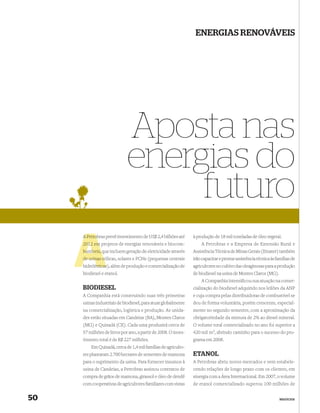 ENERGIAS RENOVÁVEIS




                             Aposta nas
                             energias do
                                  futuro
     A Petrob prevê investimento de US$ 2,4 bilhões até
       Petrobras                                                à produção de 18 mil toneladas de óleo vegetal.
     2012 em projetos de energias renováveis e biocom-              A Petrobras e a Empresa de Extensão Rural e
                q
     bustíveis, que incluem geração de eletricidade através     Assistência Técnica de Minas Gerais (Emater) também
               eó
     de usinas eólicas, solares e PCHs (pequenas centrais       irão capacitar e prestar assistência técnica às famílias de
           étricas
     hidrelétricas), além de produção e comercialização de      agricultores no cultivo das oleaginosas para a produção
     biodiesel e etanol.                                        de biodiesel na usina de Montes Claros (MG).
                                                                    A Companhia intensiﬁcou sua atuação na comer-
     BIODIESEL                                                  cialização do biodiesel adquirido nos leilões da ANP
     A Companhia está construindo suas três primeiras           e cuja compra pelas distribuidoras de combustível se
     usinas industriais de biodiesel, para atuar globalmente    deu de forma voluntária, porém crescente, especial-
     na comercialização, logística e produção. As unida-        mente no segundo semestre, com a aproximação da
     des estão situadas em Candeias (BA), Montes Claros         obrigatoriedade da mistura de 2% ao diesel mineral.
     (MG) e Quixadá (CE). Cada uma produzirá cerca de           O volume total comercializado no ano foi superior a
     57 milhões de litros por ano, a partir de 2008. O inves-   420 mil m3, abrindo caminho para o sucesso do pro-
     timento total é de R$ 227 milhões.                         grama em 2008.
         Em Quixadá, cerca de 1,4 mil famílias de agriculto-
     res plantaram 2.700 hectares de sementes de mamona         ETANOL
     para o suprimento da usina. Para fornecer insumos à        A Petrobras abriu novos mercados e vem estabele-
     usina de Candeias, a Petrobras assinou contratos de        cendo relações de longo prazo com os clientes, em
     compra de grãos de mamona, girassol e óleo de dendê        sinergia com a Área Internacional. Em 2007, o volume
     com cooperativas de agricultores familiares com vistas     de etanol comercializado superou 100 milhões de


50                                                                                                                NEGÓCIOS
 