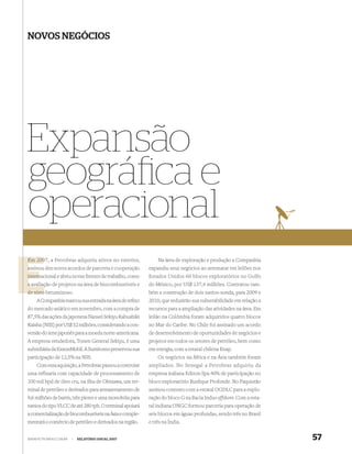 NOVOS NEGÓCIOS




Expansão
geográﬁca e
operacional
Em 2007, a Petrobras adquiriu ativos no exterior,
   200                                                       Na área de exploração e produção a Companhia
assinou dez novos acordos de parceria e cooperação
a                                                        expandiu seus negócios ao arrematar em leilões nos
internacional e abriu novas frentes de trabalho, como
intern                                                   Estados Unidos 60 blocos exploratórios no Golfo
a avaliação de projetos na área de biocombustíveis e
  avaliaç                                                do México, por US$ 137,4 milhões. Contratou tam-
de xisto betuminoso.                                     bém a construção de dois navios-sonda, para 2009 e
    A Companhia marcou sua entrada na área de reﬁno      2010, que reduzirão sua vulnerabilidade em relação a
do mercado asiático em novembro, com a compra de         recursos para a ampliação das atividades na área. Em
87,5% das ações da japonesa Nansei Sekiyu Kabushiki      leilão na Colômbia foram adquiridos quatro blocos
Kaisha (NSS) por US$ 52 milhões, considerando a con-     no Mar do Caribe. No Chile foi assinado um acordo
versão do iene japonês para a moeda norte-americana.     de desenvolvimento de oportunidades de negócios e
A empresa vendedora, Tonen General Sekiyu, é uma         projetos em todos os setores de petróleo, bem como
subsidiária da ExxonMobil. A Sumitomo preservou sua      em energia, com a estatal chilena Enap.
participação de 12,5% na NSS.                                Os negócios na África e na Ásia também foram
    Com essa aquisição, a Petrobras passou a controlar   ampliados. No Senegal a Petrobras adquiriu da
uma refinaria com capacidade de processamento de         empresa italiana Edison Spa 40% de participação no
100 mil bpd de óleo cru, na ilha de Okinawa, um ter-     bloco exploratório Rusﬁque Profonde. No Paquistão
minal de petróleo e derivados para armazenamento de      assinou contrato com a estatal OGDLC para a explo-
9,6 milhões de barris, três píeres e uma monobóia para   ração do bloco G na Bacia Indus offshore. Com a esta-
navios do tipo VLCC de até 280 tpb. O terminal apoiará   tal indiana ONGC formou parceria para operação de
a comercialização de biocombustíveis na Ásia e comple-   seis blocos em águas profundas, sendo três no Brasil
mentará o comércio de petróleo e derivados na região.    e três na Índia.


WWW.PETROBRAS.COM.BR   |   RELATÓRIO ANUAL 2007                                                                  57
 