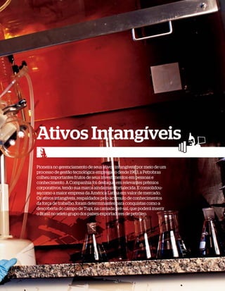 Ativos Intangíveis
Pioneira no gerenciamento de seus ativos intangíveis por meio de um
processo de gestão tecnológica empregado desde 1963, a Petrobras
colheu importantes frutos de seus investimentos em pessoas e
conhecimento. A Companhia foi destaque em relevantes prêmios
corporativos, tendo sua marca ainda mais fortalecida. E consolidou-
se como a maior empresa da América Latina em valor de mercado.
Os ativos intangíveis, respaldados pelo acúmulo de conhecimentos
da força de trabalho, foram determinantes para conquistas como a
descoberta do campo de Tupi, na camada pré-sal, que poderá inserir
o Brasil no seleto grupo dos países exportadores de petróleo.
 
