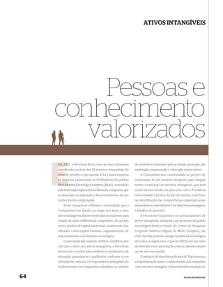 ATIVOS INTANGÍVEIS




         Pessoas e
     conhecimento
        valorizados
     Em 2007, a Petrobras ﬁcou entre as cinco primeiras
        200                                                     de estabelecer diretrizes para a criação, proteção, dis-
     classiﬁcadas na lista das 18 maiores companhias do
     c                                                          seminação, manutenção e valoração desses ativos.
     setor de petróleo e gás natural. E foi a única empresa         A Companhia deu continuidade ao projeto de
     da América Latina entre as 50 finalistas do prêmio
        Amé                                                     construção de um modelo integrado para mapea-
          Admired Knowledge Enterprise (Make), concedido
     Most Adm                                                   mento e avaliação de recursos intangíveis, que está
     pela instituição inglesa Know Network a empresas que       sendo desenvolvido em parceria com a Pontifícia
     se destacam na aplicação e desenvolvimento de seu          Universidade Católica do Rio de Janeiro, com base
     conhecimento empresarial.                                  na identificação das competências organizacionais
         Estas conquistas refletem a valorização que a          necessárias ao atendimento dos objetivos estratégicos
     Companhia vem dando, ao longo dos anos, a seus             e desaﬁos de mercado.
     ativos intangíveis, fatores essenciais às empresas para        A Petrobras foi pioneira no gerenciamento de
     criação de valor e diferencial competitivo. De acordo      ativos intangíveis, utilizando um processo de gestão
     com o modelo de capital intelectual, os ativos são clas-   tecnológica desde a criação do Centro de Pesquisas
     sificados como capital humano, organizacional, de          Leopoldo Américo Miguez de Mello (Cenpes), em
     relacionamento e de domínio tecnológico.                   1963. Isto lhe permitiu atingir excelência tecnológica
         Como ainda não existem critérios contábeis para        em todos os segmentos, o que se reﬂetiu em seu valor
     calcular o valor dos ativos intangíveis, a Petrobras       de mercado e em associações com as maiores empre-
     desenvolve estudos para estabelecer parâmetros de          sas do setor no mundo.
     valoração quantitativa e qualitativa conforme a con-           O anúncio da descoberta da área de Tupi mostrou
     tribuição de cada um. Os responsáveis pela gestão do       a importância de tratar o conhecimento da Companhia
     conhecimento na Companhia trabalham no sentido             como um ativo intangível. A descoberta foi resultado do


64                                                                                                    ATIVOS INTANGÍVEIS
 