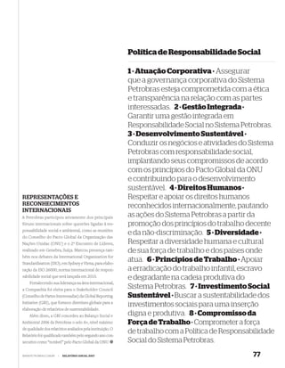 Política de Responsabilidade Social

                                                            1 · Atuação Corporativa · Assegurar
                                                            que a governança corporativa do Sistema
                                                            Petrobras esteja comprometida com a ética
                                                            e transparência na relação com as partes
                                                            interessadas. 2 · Gestão Integrada ·
                                                            Garantir uma gestão integrada em
                                                            Responsabilidade Social no Sistema Petrobras.
                                                            3 · Desenvolvimento Sustentável ·
                                                            Conduzir os negócios e atividades do Sistema
                                                            Petrobras com responsabilidade social,
                                                            implantando seus compromissos de acordo
                                                            com os princípios do Pacto Global da ONU
                                                            e contribuindo para o desenvolvimento
                                                            sustentável. 4 · Direitos Humanos ·
REPRESENTAÇÕES E                                            Respeitar e apoiar os direitos humanos
RECONHECIMENTOS                                             reconhecidos internacionalmente, pautando
INTERNACIONAIS
A Petrobras participou ativamente dos principais            as ações do Sistema Petrobras a partir da
fóruns internacionais sobre questões ligadas à res-         promoção dos princípios do trabalho decente
ponsabilidade social e ambiental, como as reuniões
do Conselho do Pacto Global da Organização das
                                                            e da não-discriminação. 5 · Diversidade ·
Nações Unidas (ONU) e o 2º Encontro de Líderes,             Respeitar a diversidade humana e cultural
realizado em Genebra, Suíça. Marcou presença tam-           de sua força de trabalho e dos países onde
bém nos debates da International Organization for
Standardization (ISO), em Sydney e Viena, para elabo-
                                                            atua. 6 · Princípios de Trabalho · Apoiar
ração da ISO 26000, norma internacional de respon-          a erradicação do trabalho infantil, escravo
sabilidade social que será lançada em 2010.                 e degradante na cadeia produtiva do
    Fortalecendo sua liderança na área internacional,
a Companhia foi eleita para o Stakeholder Council
                                                            Sistema Petrobras. 7 · Investimento Social
(Conselho de Partes Interessadas) da Global Reporting       Sustentável · Buscar a sustentabilidade dos
Initiative (GRI), que fornece diretrizes globais para a
                                                            investimentos sociais para uma inserção
elaboração de relatórios de sustentabilidade.
    Além disso, a GRI concedeu ao Balanço Social e          digna e produtiva. 8 · Compromisso da
Ambiental 2006 da Petrobras o selo A+, nível máximo         Força de Trabalho · Comprometer a força
de qualidade dos relatórios avaliados pela instituição. O
Relatório foi qualiﬁcado também pelo segundo ano con-
                                                            de trabalho com a Política de Responsabilidade
secutivo como “notável” pelo Pacto Global da ONU.           Social do Sistema Petrobras.
WWW.PETROBRAS.COM.BR   |   RELATÓRIO ANUAL 2007                                                    77
 