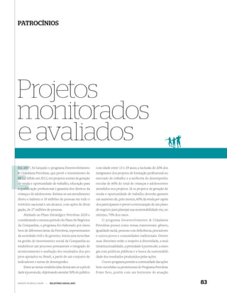 PATROCÍNIOS




Projetos
monitorados
e avaliados
Em 2007, foi lançado o programa Desenvolvimento
   200                                                   com idade entre 15 e 29 anos; a inclusão de 20% dos
& Cidadania Petrobras, que prevê o investimento de       integrantes dos projetos de formação proﬁssional no
R$ 1,2 bilhão até 2012, em projetos sociais de geração   mercado de trabalho e a melhoria do desempenho
de rend e oportunidade de trabalho, educação para
   renda                                                 escolar de 60% do total de crianças e adolescentes
a qualiﬁcação proﬁssional e garantia dos direitos da     atendidos nos projetos. Já os projetos de geração de
criança e do adolescente. Estima-se um atendimento       renda e oportunidade de trabalho deverão garantir
direto e indireto a 18 milhões de pessoas em todo o      um aumento de, pelo menos, 60% da renda per capita
território nacional e um alcance, com ações de divul-    dos participantes e prever a estruturação de um plano
gação, de 27 milhões de pessoas.                         de negócio para planejar sua sustentabilidade em, no
    Alinhado ao Plano Estratégico Petrobras 2020 e       mínimo, 70% dos casos.
considerando o mesmo período do Plano de Negócios            O programa Desenvolvimento & Cidadania
da Companhia, o programa foi elaborado por mem-          Petrobras possui como temas transversais: gênero,
bros de diferentes áreas da Petrobras, representantes    igualdade racial, pessoas com deﬁciência, pescadores
da sociedade civil e do governo. Inicia uma nova fase    e outros povos e comunidades tradicionais. Dentre
na gestão do investimento social da Companhia ao         suas diretrizes estão o respeito à diversidade, a mul-
estabelecer um processo permanente e integrado de        tiinstitucionalidade, a prioridade à juventude, a siner-
monitoramento e avaliação dos resultados dos pro-        gia com políticas públicas e a busca da sustentabili-
jetos apoiados no Brasil, a partir de um conjunto de     dade dos resultados produzidos pelas ações.
indicadores e metas de desempenho.                           O novo programa permite a continuidade das ações
    Entre as metas estabelecidas destacam-se a priori-   bem-sucedidas ou promissoras do Programa Petrobras
dade à juventude, objetivando atender 50% do público     Fome Zero, porém com um horizonte de atuação


WWW.PETROBRAS.COM.BR   |   RELATÓRIO ANUAL 2007                                                                     83
 