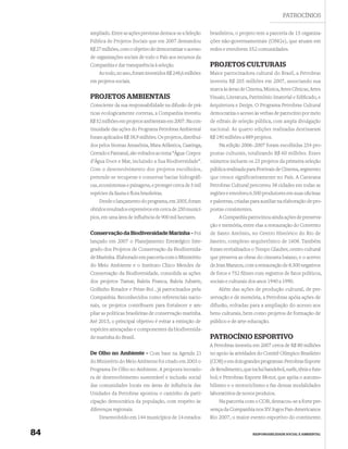 PATROCÍNIOS

     ampliado. Entre as ações previstas destaca-se a Seleção    brasileiros, o projeto tem a parceria de 15 organiza-
     Pública de Projetos Sociais que em 2007 demandou           ções não-governamentais (ONGs), que atuam em
     R$ 27 milhões, com o objetivo de democratizar o acesso     redes e envolvem 352 comunidades.
     de organizações sociais de todo o País aos recursos da
     Companhia e dar transparência à seleção.                   PROJETOS CULTURAIS
         Ao todo, no ano, foram investidos R$ 248,6 milhões     Maior patrocinadora cultural do Brasil, a Petrobras
     em projetos sociais.                                       investiu R$ 205 milhões em 2007, associando sua
                                                                marca às áreas de Cinema, Música, Artes Cênicas, Artes
     PROJETOS AMBIENTAIS                                        Visuais, Literatura, Patrimônio Imaterial e Ediﬁcado, e
     Consciente da sua responsabilidade na difusão de prá-      Arquitetura e Design. O Programa Petrobras Cultural
     ticas ecologicamente corretas, a Companhia investiu        democratiza o acesso às verbas de patrocínio por meio
     R$ 52 milhões em projetos ambientais em 2007. Na con-      de editais de seleção pública, com ampla divulgação
     tinuidade das ações do Programa Petrobras Ambiental        nacional. As quatro edições realizadas destinaram
     foram aplicados R$ 38,9 milhões. Os projetos, distribuí-   R$ 190 milhões a 889 projetos.
     dos pelos biomas Amazônia, Mata Atlântica, Caatinga,           Na edição 2006–2007 foram escolhidas 254 pro-
     Cerrado e Pantanal, são voltados ao tema “Água: Corpos     postas culturais, totalizando R$ 60 milhões. Esses
     d’Água Doce e Mar, incluindo a Sua Biodiversidade”.        números incluem os 23 projetos da primeira seleção
     Com o desenvolvimento dos projetos escolhidos,             pública realizada para Festivais de Cinema, segmento
     pretende-se recuperar e conservar bacias hidrográfi-       que cresce significativamente no País. A Caravana
     cas, ecossistemas e paisagens, e proteger cerca de 5 mil   Petrobras Cultural percorreu 38 cidades em todas as
     espécies da fauna e ﬂora brasileiras.                      regiões e envolveu 6.500 produtores em suas oﬁcinas
         Desde o lançamento do programa, em 2005, foram         e palestras, criadas para auxiliar na elaboração de pro-
     obtidos resultados expressivos em cerca de 250 municí-     postas consistentes.
     pios, em uma área de inﬂuência de 900 mil hectares.            A Companhia patrocinou ainda ações de preserva-
                                                                ção e memória, entre elas a restauração do Convento
     Conservação da Biodiversidade Marinha – Foi                de Santo Antônio, no Centro Histórico do Rio de
     lançado em 2007 o Planejamento Estratégico Inte-           Janeiro, complexo arquitetônico de 1608. Também
     grado dos Projetos de Conservação da Biodiversida-         foram revitalizados o Tempo Glauber, centro cultural
     de Marinha. Elaborado em parceria com o Ministério         que preserva as obras do cineasta baiano, e o acervo
     do Meio Ambiente e o Instituto Chico Mendes de             de Jean Manzon, com a restauração de 8.300 negativos
     Conservação da Biodiversidade, consolida as ações          de fotos e 752 ﬁlmes com registros de fatos políticos,
     dos projetos Tamar, Baleia Franca, Baleia Jubarte,         sociais e culturais dos anos 1940 a 1990.
     Golﬁnho Rotador e Peixe-Boi , já patrocinados pela             Além das ações de produção cultural, de pre-
     Companhia. Reconhecidos como referenciais nacio-           servação e de memória, a Petrobras apóia ações de
     nais, os projetos contribuem para fortalecer e am-         difusão, voltadas para a ampliação do acesso aos
     pliar as políticas brasileiras de conservação marinha.     bens culturais, bem como projetos de formação de
     Até 2015, o principal objetivo é evitar a extinção de      público e de arte-educação.
     espécies ameaçadas e componentes da biodiversida-
     de marinha do Brasil.                                      PATROCÍNIO ESPORTIVO
                                                                A Petrobras investiu em 2007 cerca de R$ 80 milhões
     De Olho no Ambiente – Com base na Agenda 21                no apoio às atividades do Comitê Olímpico Brasileiro
     do Ministério do Meio Ambiente foi criado em 2003 o        (COB) e em dois grandes programas: Petrobras Esporte
     Programa De Olho no Ambiente. A proposta inovado-          de Rendimento, que inclui handebol, surfe, tênis e fute-
     ra de desenvolvimento sustentável e inclusão social        bol; e Petrobras Esporte Motor, que apóia o automo-
     das comunidades locais em áreas de inﬂuência das           bilismo e o motociclismo e faz dessas modalidades
     Unidades da Petrobras apontou o caminho da parti-          laboratórios de novos produtos.
     cipação democrática da população, com respeito às              Na parceria com o COB, destacou-se a forte pre-
     diferenças regionais.                                      sença da Companhia nos XV Jogos Pan-Americanos
         Desenvolvido em 144 municípios de 14 estados           Rio 2007, o maior evento esportivo do continente.


84                                                                                     RESPONSABILIDADE SOCIAL E AMBIENTAL
 