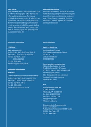 Site na Internet                                 Assembléia Geral Ordinária
www.petrobras.com.br é a página da Petrobras     As Assembléias Gerais Ordinárias (AGO) são
na internet. Nesta página, estão disponíveis     realizadas nos quatro primeiros meses seguin-
informações gerais sobre a Companhia,            tes ao término do exercício social, conforme
incluindo uma sala específica de relações com    artigo 39 do Estatuto, na sede da Empresa,
investidores, com notas sobre os resultados,     localizada à Avenida República do Chile, 65,
demonstrativos contábeis (padrão brasileiro      Centro, Rio de Janeiro.
e norte–americano), relatórios anuais, áudio e
transcrição de apresentações a investidores,
estatuto social, cotações das ações, informa-
ções aos acionistas, etc.




Atendimento aos Acionistas                       Bancos depositários


PETROBRAS                                        BANCO DO BRASIL S.A.

Suporte ao Acionista                             Atendimento ao Acionista
Av. República do Chile, 65 sala 2202–B           Regiões Metropolitanas e Capitais
20031–912 Centro, Rio de Janeiro, RJ             Tel: 4004.0001
Tel: (21) 3224.1524 / 1550                       Demais localidades
         0800.282.1540                           0800.729.9001
Fax: (21) 2262.3678
acionistas@petrobras.com.br
acionistas@petrobras.com.br                      Diretoria de Mercado de Capitais
                                                 Núcleo de Escrituração de Ativos
                                                 Rua Lélio Gama, 105 / 38º andar
Atendimento aos Investidores
                                                 20031–201 Centro Rio de Janeiro, RJ
PETROBRAS                                        aescriturais@bb.com.br
Gerência de Relacionamento com Investidores
                                                 Obs.: O atendimento aos acionistas
                                                 é realizado por toda a rede de
Av. República do Chile, 65 / sala 2202–B
                                                 agências do banco.
20031–912 Centro Rio de Janeiro, RJ
Tel: (21) 3224.1510 / 9947
                                                 ADR
Fax: (21) 3224.6055
petroinvest@petrobras.com.br                     JP Morgan Chase Bank, NA
                                                 PO BOX 358408
                                                 Pittsburgh, PA 15252-8408
                                                 Tel: (001) 201.680.6630
                                                 Fax: (001) 212.623.0079
                                                 adr@jpmorgan.com
                                                 adr@jpmorgan.com
                                                 http://www.adr.com

                                                 Departamento de Relacionamento
                                                 para a América Latina
                                                 Av. Brigadeiro Faria Lima, 3729, 14º andar
                                                 04538 – São Paulo – SP
                                                 Tel: (11) 3048.3507
 