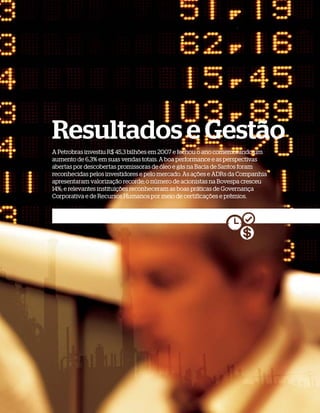 Resultados e Gestão
A Petrobras investiu R$ 45,3 bilhões em 2007 e fechou o ano comemorando um
aumento de 6,3% em suas vendas totais. A boa performance e as perspectivas
abertas por descobertas promissoras de óleo e gás na Bacia de Santos foram
reconhecidas pelos investidores e pelo mercado. As ações e ADRs da Companhia
apresentaram valorização recorde; o número de acionistas na Bovespa cresceu
14%; e relevantes instituições reconheceram as boas práticas de Governança
Corporativa e de Recursos Humanos por meio de certificações e prêmios.
 
