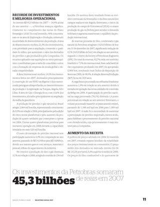 RECORDE DE INVESTIMENTOS                                boe/dia. Os motivos deste resultado foram as revi-
E MELHORIA OPERACIONAL                                  sões contratuais na Venezuela e o declínio natural dos
Ao investir R$ 45,3 bilhões em 2007 — 34,4% acima       campos maduros em Angola. Entretanto, o início da
do ano anterior —, a Petrobras avançou significa-       produção do campo de Cottonwood (EUA) e a maior
tivamente no cumprimento das metas do Plano             produção de gás na Bolívia para atender à demanda
Estratégico 2020. Do total investido, 46% concentra-    boliviana e argentina mantiveram o equilíbrio da pro-
ram-se na área de Exploração e Produção, sobretudo      dução internacional.
na atividade de desenvolvimento da produção. A área         As reservas provadas de óleo, condensado e gás
de Abastecimento recebeu 23,3% dos investimentos,       natural da Petrobras atingiram 15,010 bilhões de boe
com prioridade para a ampliação, conversão e quali-     em 31 de dezembro de 2007, signiﬁcando redução de
dade do reﬁno, que aumentam o valor dos derivados       0,1% (0,013 bilhão de boe) em relação ao ano anterior,
de petróleo e gás produzidos pela Companhia. Os         segundo o critério da Society of Petroleum Engineers
recursos aplicados nas aquisições no setor petroquí-    (SPE). Do total de reservas, 92,7% estão em território
mico contribuíram para a meta de consolidar o setor,    brasileiro e 7,3% em internacional. Para cada barril de
com a formação de empresas de escala global e ele-      óleo equivalente produzido em 2007, foi apropriado
vada competitividade.                                   0,984 boe, resultando num Índice de Reposição de
    A Área Internacional recebeu 14,5% dos investi-     Reservas (IRR) de 98,4%. A relação Reserva/Produção
mentos feitos em 2007, destinados principalmente        (R/P) ﬁcou em 18,9 anos.
à construção de um FPSO na Nigéria e dois navios-           A carga fresca processada nas reﬁnarias brasileiras
sonda para águas ultraprofundas, ao desenvolvimento     aumentou 1,9% em relação ao ano anterior devido à
da produção e à exploração na Turquia, Angola, Irã e    entrada em operação das novas unidades de conversão
Líbia. A área de Gás e Energia ﬁcou com 10,6% dos       da Refap em 2006. A participação do petróleo nacio-
investimentos, alocados principalmente na ampliação     nal na carga processada (78,1%) diminuiu 1,4 ponto
da malha de gasodutos.                                  percentual em relação ao ano anterior. Entretanto, o
    A produção de petróleo e gás natural no Brasil      volume processado manteve-se praticamente estável,
atingiu 2.064 mil boe/dia, representando crescimento    passando de 1.388 mil bpd em 2006 para 1.389 mil
de 0,5% em relação a 2006, principalmente pela adição   bpd em 2007. A razão foi a necessidade de aumentar
de cinco novas plataformas e pelo aumento da pro-       a participação de petróleo importado, menos ácido,
dução de quatro unidades que começaram a operar         para viabilizar o processamento do petróleo nacional
em 2006. Outras quatro plataformas previstas para       com elevada acidez, cujo processamento é mais ren-
iniciarem operação em 2008 elevarão a capacidade        tável para a Companhia.
instalada em mais 520 mil boe/dia.
    O custo de extração do petróleo nacional sem        AUMENTO DA RECEITA
participação aumentou 4,9% em comparação ao ano         A política de preços adotada em 2006 foi mantida
anterior, passando de R$ 14,19/boe para R$ 14,88/boe,   em 2007, evitando repasse imediato da volatilidade
devido aos maiores gastos com serviços, materiais e     dos preços internacionais ao consumidor. O preço
pessoal, reﬂexo do aquecimento da indústria.            médio dos derivados no mercado interno foi de
    No exterior a produção de óleo e gás diminuiu       R$ 151,05 por barril, 0,4% superior à média de 2006.
3,1% em relação a 2006, atingindo a média de 236 mil    Os preços do óleo combustível e do querosene de




Os investimentos da Petrobras somaram
                      de reais em 2007
45,3 bilhões
WWW.PETROBRAS.COM.BR   |   RELATÓRIO ANUAL 2007                                                                   11
 